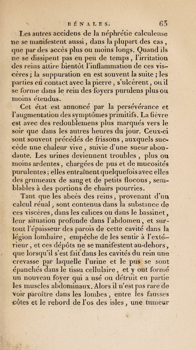 S ■ ' A. Les autres accidens de la néphrétie caîcuîeuse ne se manifestent aussi, dans la plupart des cas , que par des accès plus ou moins longs. Quand ils ne se dissipent pas en peu de temps, l’irritation des reins attire bientôt l’inflammation de ces vis¬ cères ; la suppuration en est souvent la suite ; les parties en contact avec la pierre, s’ulcèrent, ou il se forme dans le rein des foyers purulens plus ou moins étendus. Cet état est annoncé par la persévérance et l’augmentation des symptômes primitifs. La fièvre est avec des redoublemens plus marqués vers le soir que dans les autres heures du jour. Ceux-ci sont souvent précédés de frissons , auxquels suc¬ cède une chaleur vive , suivie d’une sueur abon¬ dante. Les urines deviennent troubles , plus ou moins ardentes, chargées de pus et de mucosités purulentes ; elles entraînent quelquefois avec elles des grumeaux de sang et de petits flocons , sem¬ blables à des portions de chairs pourries. Tant que les abcès des reins, provenant d’un calcul rénal} sont contenus dans la substance de ces viscères, dans les calices ou dans le bassinet, leur situation profonde dans l’abdomen, et sur¬ tout l’épaisseur des parois de cette cavité dans la légion lombaire, empêche de les sentir à l’exta- rieur, et ces dépôts ne se manifestent au-dehors ? que lorsqu’il s’est fait daus les cavités du rein une crevasse par laquelle burine et le pus se sont épanchés dans le tissu cellulaire, et y ont formé un nouveau foyer qui a usé ou détruit en partie les muscles abdominaux. Alors il n’est pas rare de voir paroître dans les lombes, entre les fausses côtes et le rebord de l’os des isles, une tumeur