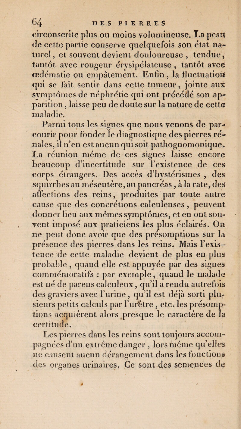 \ 64 DES PIERRES circonscrite plus ou moins volumineuse. La peatt de cette partie conserve quelquefois son état na¬ turel, et souvent devient douloureuse , tenduey tantôt avec rougeur érysipélateuse , tantôt avec œdématié ou empâtement. Enfin, la fluctuation! qui se fait sentir dans cette tumeur, jointe aux symptômes de néphrétie qui ont précédé son ap¬ parition, laisse peu de doute sur la nature de cette maladie. Parmi tous les signes que nous venons de par¬ courir pour fonder Je diagnostique des pierres ré¬ nales, il n’en est aucun qui soit pathognomonique. La réunion même de ces signes laisse encore beaucoup d’incertitude sur l’existence de ces corps étrangers. Des accès d’hystérismes , des squirrhes au mésentère, au pancréas, à la rate, des affections des reins, produites par toute autre cause que des concrétions calcuîeuses , peuvent donner lieu aux mêmes symptômes, et en ont sou¬ vent imposé aux praticiens les plus éclairés. On ne peut donc avoir que des présomptions sur la présence des pierres dans les reins* Mais l’exis¬ tence de cette maladie devient de plus en plus probable , quand elle est appuyée par des signes commémoratifs : par exemple, quand le malade est né de parens calculeux, qu’il a rendu autrefois des graviers avec l’urine , qu’il est déjà sorti plu¬ sieurs petits calculs par l’urètre , etc. les présomp¬ tions acquièrent alors presque le caractère de la certitude. Les pierres dans les reins sont toujours accom¬ pagnées d’un extrême danger , lors même qu’elles ne causent aucun dérangement dans les fonctions îles organes urinaires. Ce sont des semences de 1