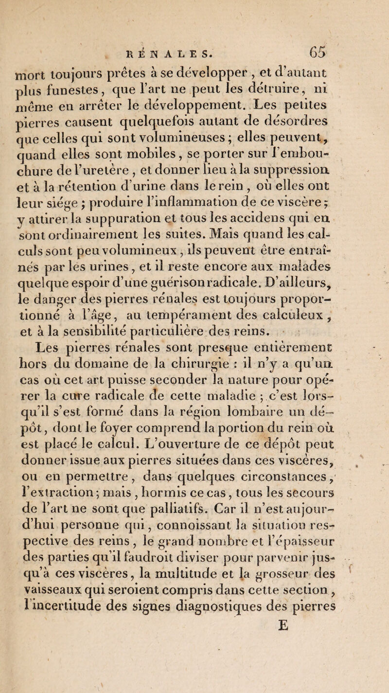 mort toujours prêtes à se développer , et d’autant plus funestes, que l’art ne peut les détruire, ni même en arrêter le développement. Les petites pierres causent quelquefois autant de désordres que celles qui sont volumineuses ; elles peuvent, quand elles sont mobiles, se porter sur l’embou¬ chure de l’uretère , et donner lieu àla suppression et à la rétention d’urine dans le rein , où elles ont leur siège ; produire l’inflammation de ce viscère ; y attirer la suppuration et tous les accidens qui en sont ordinairement les suites. Mais quand les cal¬ culs sont peu volumineux, ils peuvent être entraî¬ nés par les urines, et il reste encore aux malades quelque espoir d’une guérison radicale. D’ailleurs, le danger des pierres rénales est toujours propor¬ tionné à l’âge, au tempérament des calculeux , et à la sensibilité particulière des reins. Les pierres rénales sont presque entièrement hors du domaine de la chirurgie : il n’y a qu’un cas où cet art puisse seconder la nature pour opé¬ rer la cure radicale de cette maladie ; c’est lors¬ qu’il s’est formé dans la région lombaire un dé¬ pôt, dont le foyer comprend la portion du rein où, est placé le calcul. L’ouverture de ce dépôt peut donner issue aux pierres situées dans ces viscères, ou en permettre , dans quelques circonstances, l’extraction*, mais , hormis ce cas, tous les secours de F art ne sont que palliatifs. Car il n’est aujour¬ d’hui personne qui, connoissant la situation res¬ pective des reins , le grand nombre et l’épaisseur des parties qu’il faudroit diviser pour parvenir jus- qu’ à ces viscères, la multitude et la grosseur des vaisseaux qui seroient compris dans cette section , l incertitude des signes diagnostiques des pierres E