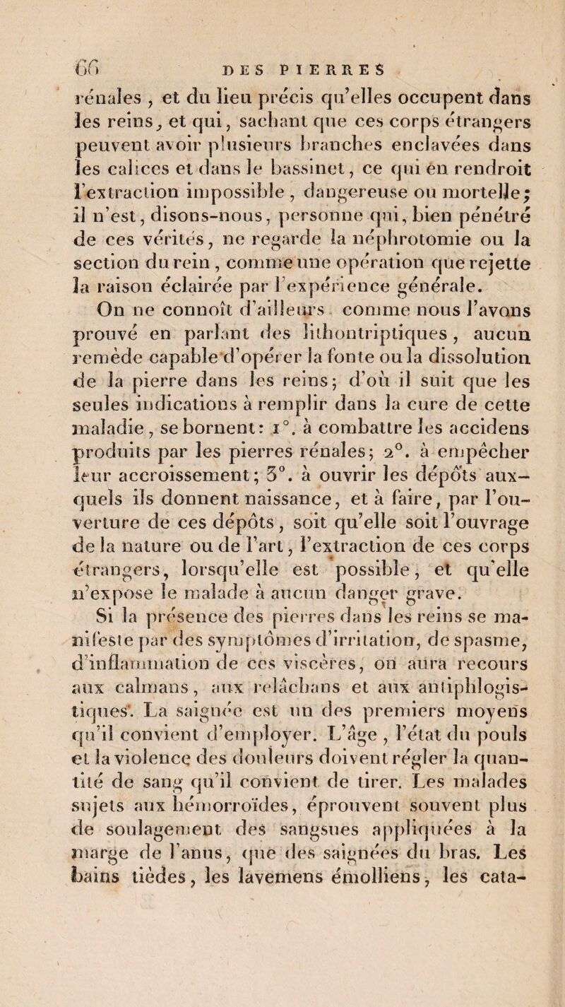 rénales , et du lien précis qu’elles occupent dans les reins, et qui, sachant que ces corps étrangers peuvent avoir plusieurs branches enclavées dans les calices et dans le bassinet, ce qui en rendroit l’extraction impossible , dangereuse ou mortelle; il n’est , disons-nous, personne qui, bien pénétré de ces vérités, ne regarde la néphrotomie ou la section du rein , comme une opération que rejette 3a raison éclairée par S expérience générale. On ne connoît d’ailleurs comme nous l’avons prouvé en parlant des îiihontripliques , aucun remède capable d’opérer la fonte ou la dissolution de la pierre dans les reins; d’où il suit que les seules indications à remplir dans la cure de cette maladie, se bornent: i°. à combattre les accidens produits par les pierres rénales; 20. à empêcher leur accroissement; 5°. à ouvrir les dépôts aux¬ quels ils donnent naissance, et à faire, par l’ou¬ verture de ces dépôts , soit qu’elle soit l’ouvrage de la nature ou de Fart, l’extraction de ces corps étrangers, lorsqu’elle est possible, et qu'elle îFexpose le malade à aucun danger grave. Si la présence des pierres dans les reins se ma¬ nifeste par des symptômes d’irritation, de spasme, d inflammation de ces viscères, on aura recours aux caïmans, aux. reîacbans et aux antiphlogis¬ tiques'. La saignée est un des premiers moyens qu’il convient d’employer. L’age , l’état du pouls et la violence des douleurs doivent régler la quan¬ tité de sang qu’il convient de tirer. Les malades sujets aux hémorroïdes, éprouvent souvent plus de soulagement des sangsues appliquées à la marge de l’anus, que des saignées du bras. Les bains tièdes, les lavemens émolliens, les cala-