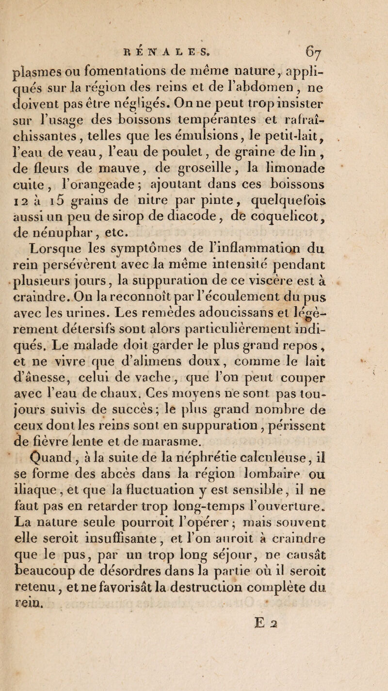 pîasmes ou fomentations de même nature, appli¬ ques sur la région des reins et de l’abdomen , ne doivent pas être négligés. On ne peut trop insister sur l’usage des boissons tempérantes et rafraî¬ chissantes, telles que les émulsions, le petit-lait, l’eau de veau, l’eau de poulet, de graine de lin , de fleurs de mauve, de groseille, la limonade cuite , l’orangeade ; ajoutant dans ces boissons 12 k i5 grains de nitre par pinte, quelquefois aussi un peu de sirop de diacode, de coquelicot, de nénuphar, etc. Lorsque les symptômes de l’inflammatian du rein persévèrent avec la même intensité pendant plusieurs jours, la suppuration de ce viscère est k craindre. On la reconnoît par l’écoulement du pus avec les urines. Les remèdes adoucissans et légè¬ rement détersifs sont alors particulièrement indi¬ qués. Le malade doit garder le plus grand repos , et ne vivre que d’alimens doux, comme le lait d’ânesse, celui de vache, que l’on peut couper avec l’eau de chaux. Ces moyens ne sont pas tou¬ jours suivis de succès; le plus grand nombre de ceux dont les reins sont en suppuration , périssent de fièvre lente et de marasme. Quand , à la suite de la néphrétie caîculeuse, il se forme des abcès dans la région lombaire ou iliaque , et que la fluctuation y est sensible, il ne faut pas en retarder trop long-temps l’ouverture. La nature seule pourroit l’opérer; mais souvent elle seroit insuffisante, et l’on auroit k craindre que le pus, par un trop long séjour, ne causât beaucoup de désordres dans la partie où il seroit retenu, et 11e favorisât la destruction complète du rein. E 2