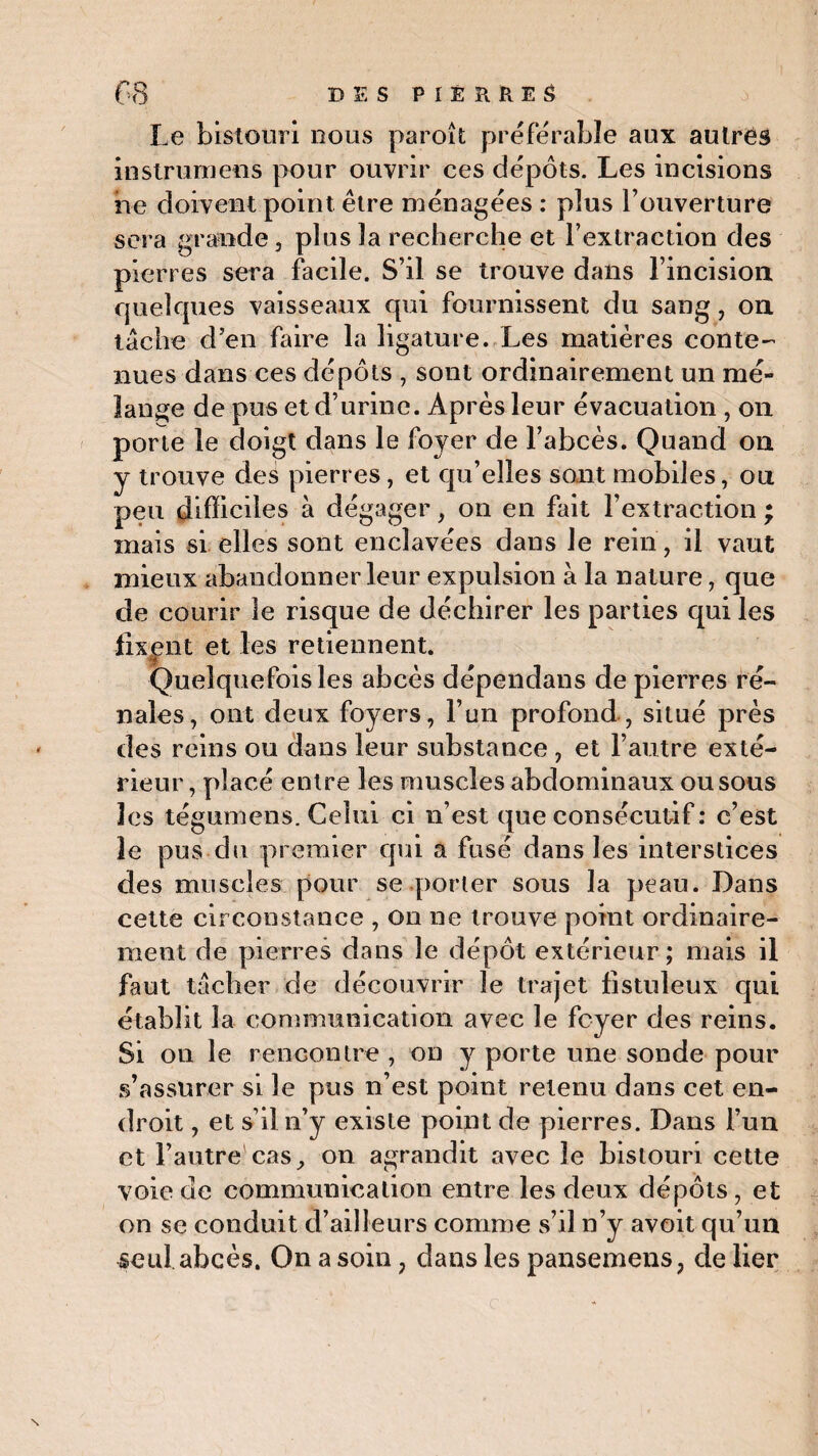Le bistouri nous paroît préférable aux autres instrumens pour ouvrir ces dépôts. Les incisions ne doivent point être ménagées : plus l’ouverture sera grande, plus la recherche et l’extraction des pierres sera facile. S’il se trouve dans l’incision quelques vaisseaux qui fournissent du sang, on tâche d’en faire la ligature. Les matières conte¬ nues dans ces dépôts , sont ordinairement un mé¬ lange de pus et d’urine. Après leur évacuation , on porte le doigt dans le foyer de l’abcès. Quand on y trouve des pierres, et qu’elles sont mobiles, ou peu difficiles à dégager, on en fait l’extraction ; mais si elles sont enclavées dans le rein, il vaut mieux abandonner leur expulsion à la nature, que de courir le risque de déchirer les parties qui les fixent et les retiennent. Quelquefois les abcès dépendans de pierres ré¬ nales, ont deux foyers, l’un profond , situé près des reins ou dans leur substance , et l’autre exté¬ rieur, placé entre les muscles abdominaux ousous les tégumens. Celui ci n’est que consécutif : c’est îe pus du premier qui a fusé dans les interstices des muscles pour se porter sous la peau. Dans cette circonstance , on ne trouve point ordinaire¬ ment de pierres dans le dépôt extérieur ; mais il faut tâcher de découvrir le trajet fistuleux qui établit la communication avec le foyer des reins. Si on le rencontre , on y porte une sonde pour s’assurer si le pus n’est point retenu dans cet en¬ droit , et s’il n’y existe point de pierres. Dans l’un et l’autre cas, on agrandit avec le bistouri cette voie de communication entre les deux dépôts, et on se conduit d’ailleurs comme s’il n’y avoit qu’un seul abcès. On a soin ? dans les pansemens, de lier \