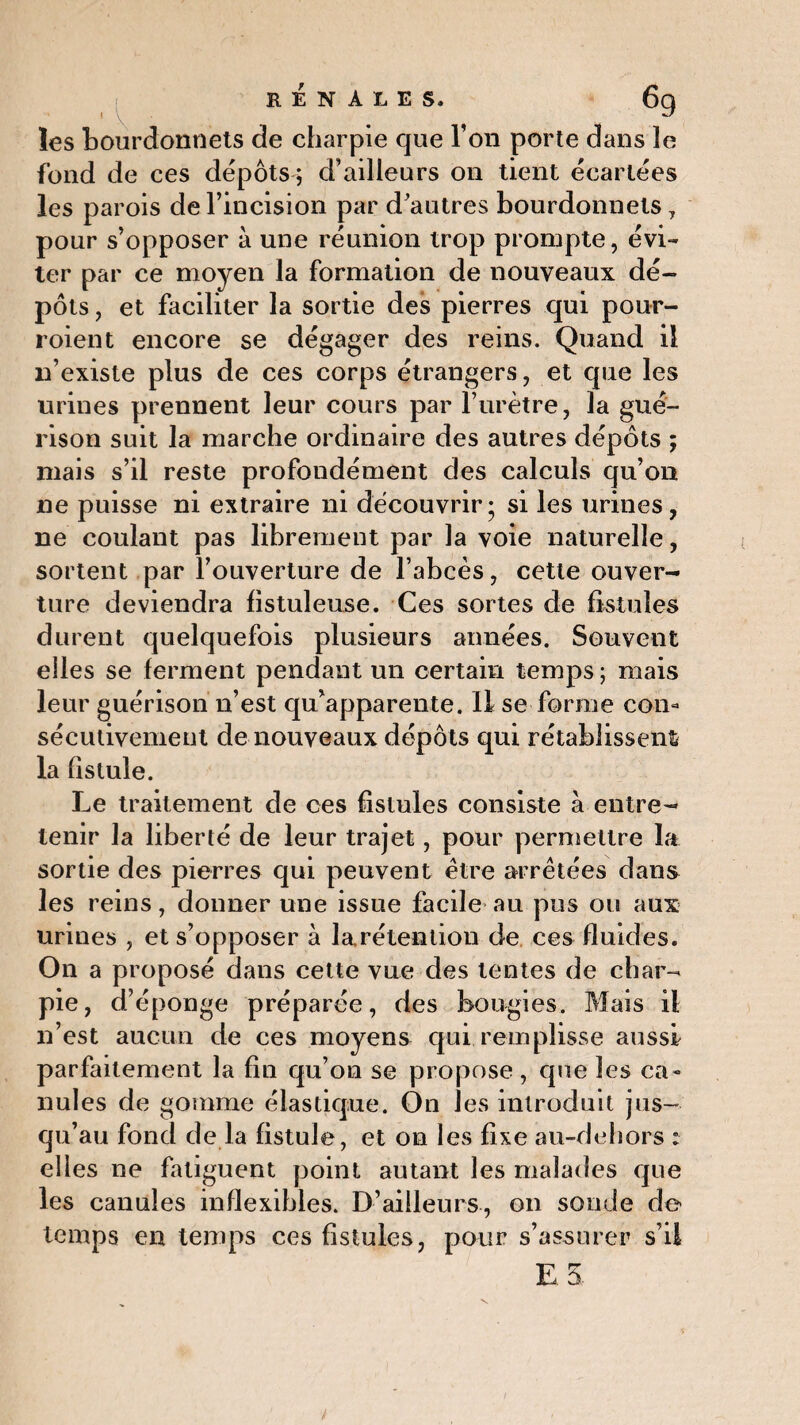 rénales. ' V les bourdonnets de charpie que Ton porte dans le fond de ces dépôts ; d’ailleurs on tient écartées les parois de l’incision par d’autres bourdonnets , pour s’opposer à une réunion trop prompte, évi¬ ter par ce moyen la formation de nouveaux dé¬ pôts , et faciliter la sortie des pierres qui pour- roient encore se dégager des reins. Quand il n’existe plus de ces corps étrangers, et que les urines prennent leur cours par l’urètre, la gué¬ rison suit la marche ordinaire des autres dépôts ; mais s’il reste profondément des calculs qu’on ne puisse ni extraire ni découvrir; si les urines, ne coulant pas librement par la voie naturelle, sortent par l’ouverture de l’abcès, cette ouver¬ ture deviendra fistuleuse. Ces sortes de fistules durent quelquefois plusieurs années. Souvent elles se ferment pendant un certain temps ; mais leur guérison n’est qu’apparente. 11 se forme con¬ sécutivement de nouveaux dépôts qui rétablissent la fistule. Le traitement de ces fistules consiste à entre¬ tenir la liberté de leur trajet, pour permettre la sortie des pierres qui peuvent être arrêtées dans les reins, donner une issue facile au pus ou aux urines , et s’opposer à la.rétention de ces fluides. On a proposé dans cette vue des lentes de char¬ pie, d’éponge préparée, des bougies. Mais il n’est aucun de ces moyens qui remplisse aussi parfaitement la fin qu’on se propose, que les ca¬ nules de gomme élastique. On les introduit jus- qu’au fond de la fistule, et on les fixe au-dehors : elles ne fatiguent point autant les malades que les canules inflexibles. D’ailleurs, on soude de- temps en temps ces fistules, pour s’assurer s’il E.5.