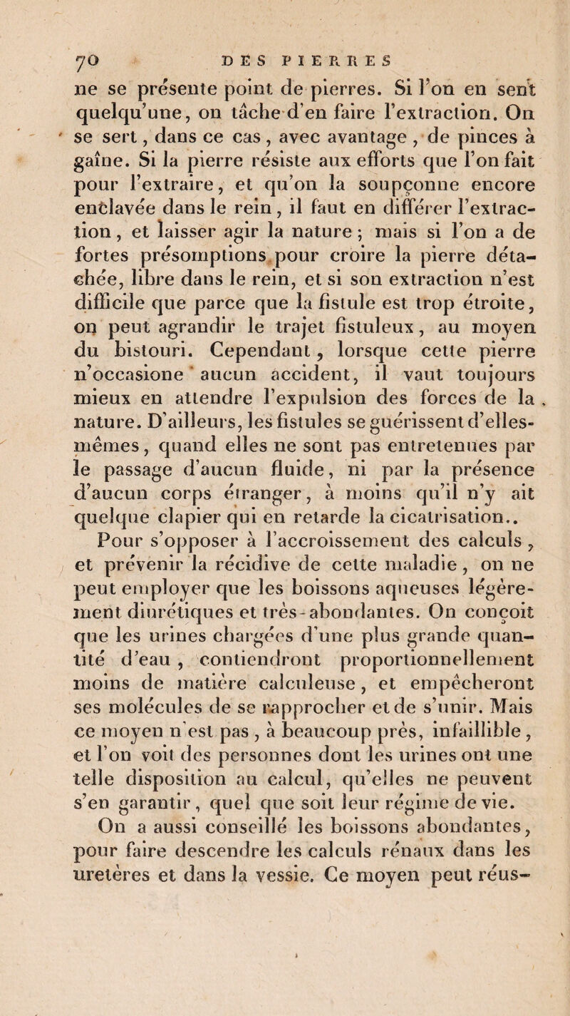 y O D Ë S P I E P, R E S ne se présente point de pierres. Si Fon en sent quelqu’une, on lâche d’en faire Fexlraction. On ' se sert, dans ce cas , avec avantage , de pinces à gaîne. Si la pierre résiste aux efforts que Ton fait pour l’extraire, et qu’on la soupçonne encore enclavée dans le rein, il faut en différer l’extrac¬ tion , et laisser agir la nature ; mais si l’on a de fortes présomptions pour croire la pierre déta¬ chée, libre dans le rein, et si son extraction n’est difficile que parce que la fistule est trop étroite, on peut agrandir le trajet fistuleux , au moyen du bistouri. Cependant, lorsque cette pierre n’occasione ' aucun accident, il vaut toujours mieux en attendre F expulsion des forces de la , nature. D’ailleurs, les fistules se guérissent d’elles- mêmes, quand elles ne sont pas entretenues par le passage d’aucun fluide, ni par la présence d’aucun corps étranger, à moins qu’il n’y ait quelque clapier qui en retarde la cicatrisation.. Pour s’opposer à l’accroissement des calculs , et prévenir la récidive de cette maladie, on ne peut employer que les boissons aqueuses légère¬ ment diurétiques et très-abondantes. On conçoit que les urines chargées d’une plus grande quan¬ tité d’eau , contiendront proportionnellement moins de matière calculeuse, et empêcheront ses molécules de se rapprocher et de s’unir. Mais ce moyen n’est pas , à beaucoup près, infaillible , et l’on voit des personnes dont les urines ont une telle disposition au calcul, qu’elles ne peuvent s’en garantir, quel que soit leur régime de vie. On a aussi conseillé les boissons abondantes, pour faire descendre les calculs rénaux dans les uretères et dans la vessie. Ce moyen peut réus-