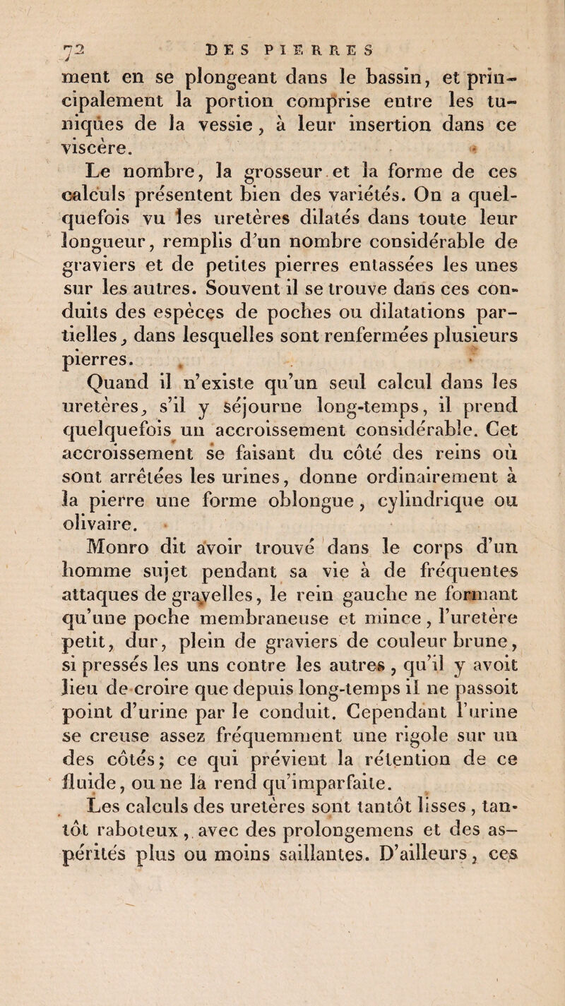 ment en se plongeant dans le bassin, et prin¬ cipalement la portion comprise entre les tu¬ niques de la vessie , a leur insertion dans ce viscère. Le nombre, la grosseur et la forme de ces calculs présentent bien des variétés. On a quel¬ quefois vu les uretères dilatés dans toute leur longueur, remplis d'un nombre considérable de graviers et de petites pierres entassées les unes sur les autres. Souvent il se trouve dans ces con¬ duits des espèces de poches ou dilatations par¬ tielles dans lesquelles sont renfermées plusieurs pierres. Quand il n’existe qu’un seul calcul dans les uretères., s’il y séjourne long-temps, il prend quelquefois un accroissement considérable. Cet accroissement se faisant du côté des reins où sont arrêtées les urines, donne ordinairement à la pierre une forme obîongue , cylindrique ou olivaire. Monro dit avoir trouvé dans le corps d’un homme sujet pendant sa vie à de fréquentes attaques de gra#velles, le rein gauche ne formant qu’une poche membraneuse et mince, l’uretère petit, dur, plein de graviers de couleur brune, si pressés les uns contre les autres , qu’il y avoit lieu de croire que depuis long-temps il ne passoit point d’urine par le conduit. Cependant l’urine se creuse assez fréquemment une rigole sur un des côtés ; ce qui prévient la rétention de ce fluide, ou ne la rend qu’imparfaite. Les calculs des uretères sont tantôt lisses , tan¬ tôt raboteux, avec des prolongemens et des as¬ pérités plus ou moins saillantes. D’ailleurs, ces