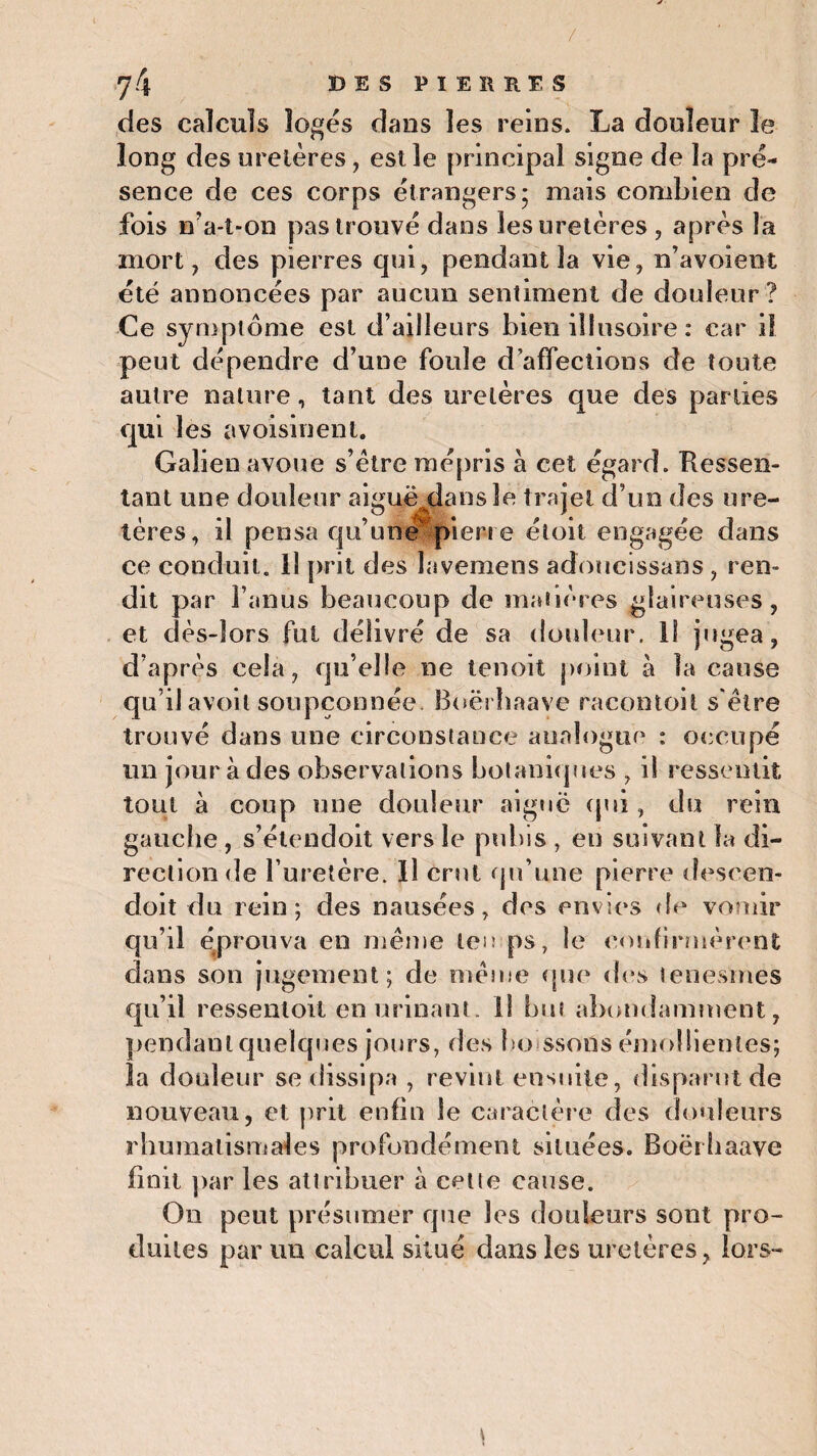 / 7 4 DES PIERRES des calculs logés dans les reins. La douleur le long des uretères, est le principal signe de la pré¬ sence de ces corps étrangers; mais combien de fois n'a-t-on pas trouvé dans les uretères , après la mort, des pierres qui, pendant la vie, n’avoieot été annoncées par aucun sentiment de douleur? Ce symptôme est d’ailleurs bien illusoire : car il peut dépendre d’une foule d’affections de toute autre nature, tant des uretères que des parties qui les avoisinent. Galien avoue s’ètre mépris à cet égard. Ressen¬ tant une douleur aiguë dans le trajet d’un des ure¬ tères, il pensa qu’une pierre étoit engagée dans ce conduit. Il prit des lavemens adoucissans , ren¬ dit par l’anus beaucoup de matières glaireuses, et dès-lors fut délivré de sa douleur. ii j, tgea, d’après cela, qu elle ne tenoit point à la cause qu’ilavoil soupçonnée. Boërhaave racontoil s être trouvé dans une circonstance analogue : occupé un jour à des observations botaniques , il ressentit tout à coup une douleur aigue (pii, du rein gauche , s’étendoit vers le pubis , en suivant la di¬ rection de l’uretère. Il crut qu’une pierre descen- doit du rein; des nausées, des envies de vomir qu’il éprouva en même temps, le confirmèrent dans son jugement; de même que des tenesmes qu’il ressentoit en urinant, il but abondamment, pendant quelques jours, des bo ssons émollientes; îa douleur se dissipa , revint ensuite, disparut de nouveau, et prit enfin le caractère des douleurs rhumatismales profondément situées. Boërhaave finit par les attribuer à cette cause. On peut présumer que les douleurs sont pro¬ duites par un calcul situé dans les uretères, lors-