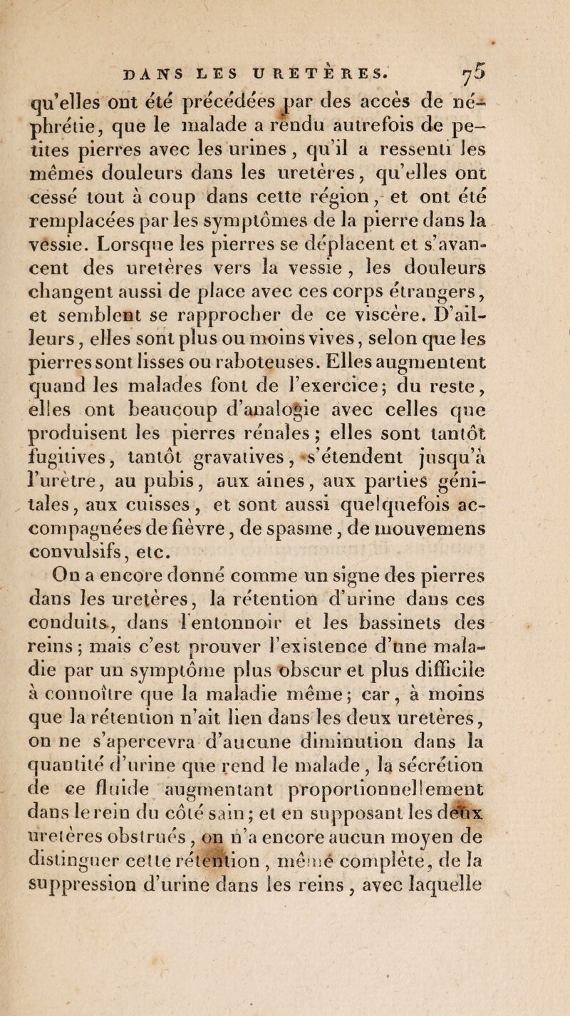 qu’elles ont été précédées par des accès de né- phrétie, que le malade a rendu autrefois de pe¬ tites pierres avec les urines, qu’il a ressenti les memes douleurs dans les uretères, qu’elles ont cessé tout à coup dans cette région, et ont été remplacées par les symptômes de la pierre dans la vessie. Lorsque les pierres se déplacent et s’avan¬ cent des uretères vers la vessie , les douleurs changent aussi de place avec ces corps étrangers, et semblent se rapprocher de ce viscère. D’ail¬ leurs , elles sont plus ou moins vives, selon que les pierres sont lisses ou raboteuses. Elles augmentent quand les malades font de l’exercice ; du reste, elles ont beaucoup d’analogie avec celles que produisent les pierres rénales ; elles sont tantôt fugitives, tantôt gravatives, s’étendent jusqu’à l’urètre, au pubis, aux aines, aux parties géni¬ tales, aux cuisses, et sont aussi quelquefois ac¬ compagnées de fièvre, de spasme, de mouvemens convulsifs, etc. On a encore donné comme un signe des pierres dans les uretères, la rétention d’urine dans ces conduits, dans 1 entonnoir et les bassinets des reins; mais c’est prouver l’existence d’une mala¬ die par un symptôme plus obscur et plus difficile à connoître que la maladie même; car, à moins que la rétention n’ait lien dans les deux uretères, on ne s’apercevra d’aucune diminution dans la quantité d’urine que rend le malade , la sécrétion de ce fluide augmentant proportionnellement dans le rein du côté sain ; et en supposant les delix uretères obstrués , on n’a encore aucun moyen de distinguer cette rétention , même complète, de la suppression d’urine dans les reins, avec laquelle