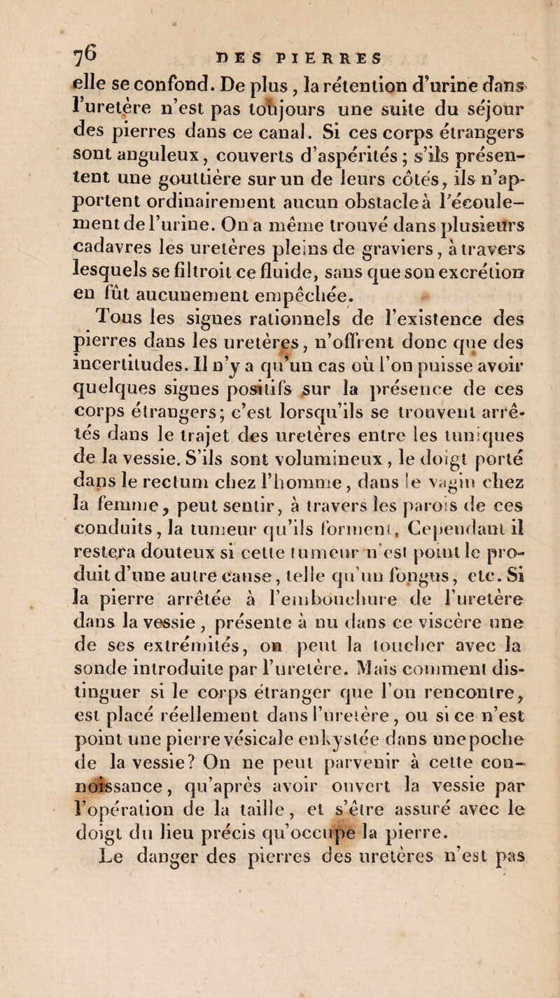 elle se confond. De plus, la rétention d’urine dans l’uretère n’est pas toujours une suite du séjour des pierres dans ce canal. Si ces corps étrangers sont anguleux, couverts d’aspérités; s’ils présen¬ tent une gouttière sur un de leurs côtés, ils n’ap¬ portent ordinairement aucun obstacle à l'écoule¬ ment de l’urine. On a même trouvé dans plusieurs cadavres les uretères pleins de graviers, à travers lesquels se filtroit ce fluide, sans que son excrétion en lût aucunement empêchée. Tous les signes rationnels de l’existence des pierres dans les uretères, n’offrent donc que des incertitudes. Il n’y a qu’un cas où l’on puisse avoir quelques signes positifs sur la présence de ces corps étrangers; c’est lorsqu’ils se trouvent arrê¬ tés dans le trajet des uretères entre les tuniques de la vessie. S’ils sont volumineux, le doigt porté dans le rectum chez l’homme, dans le vagin chez la femme, peut sentir, à travers les parois de ces conduits, la tumeur qu’ils forment, Cependant iî restera douteux si cette tumeur n est point le pro¬ duit d’une autre cause, telle qu’un fongus, etc. Si 3a pierre arrêtée à l’embouchure de l’uretère dans la vessie, présente à nu dans ce viscère une de ses extrémités, on peut la toucher avec la sonde introduite par l’uretère. Mais comment dis¬ tinguer si le corps étranger que l’on rencontre, est placé réellement dans l’uretère, ou si ce n’est point une pierre vésicale enkystée dans une poche de la vessie? On ne peut parvenir à cette con- noissance, qu’après avoir ouvert la vessie par l’opération de la taille, et s’être assuré avec le doigt du lieu précis qu’occupe la pierre. Le danger des pierres des uretères n’est pas