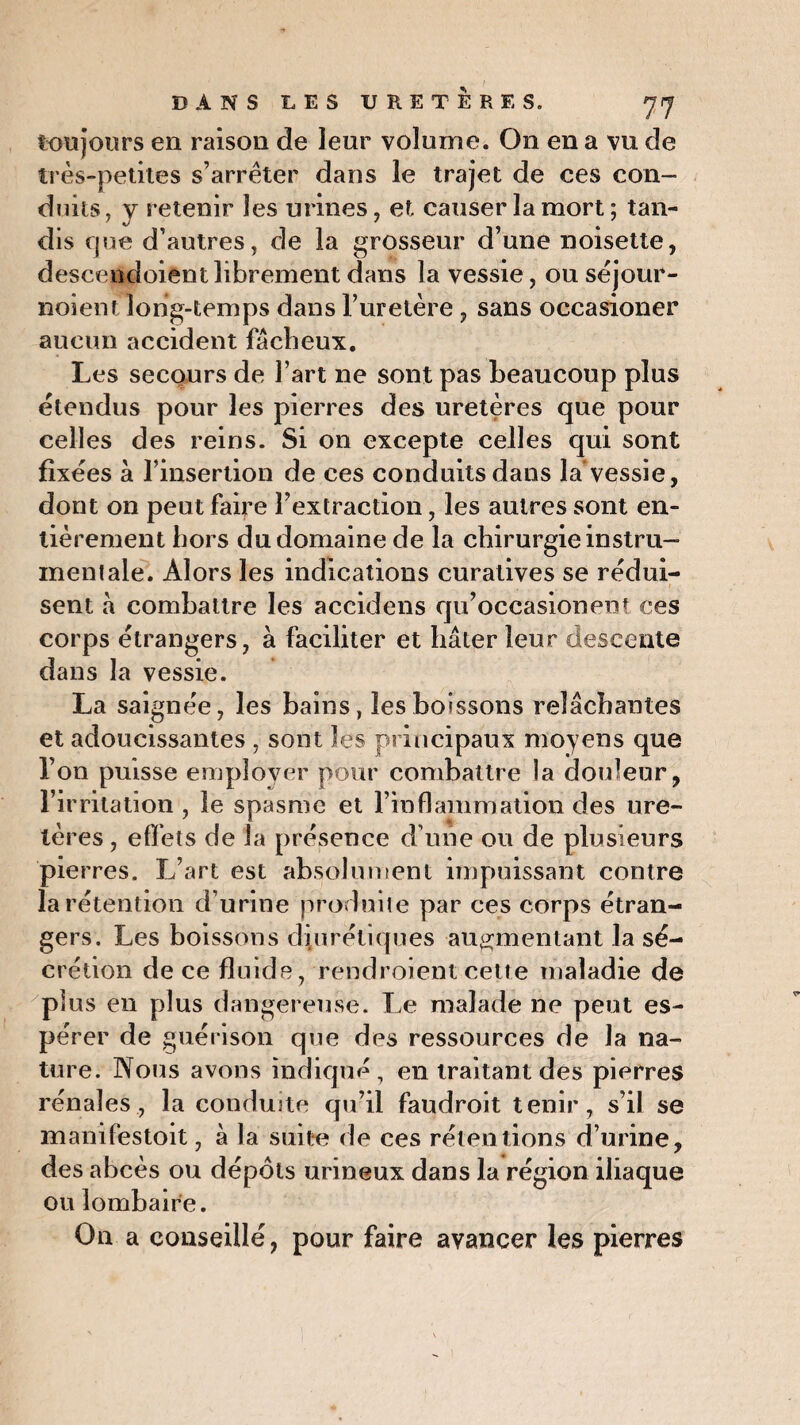 toujours en raison de leur volume. On en a vu de très-petites s’arrêter dans le trajet de ces con¬ duits, y retenir les urines, et causer la mort ; tan¬ dis que d’autres, de la grosseur d’une noisette, descendoientlibrement dans la vessie, ou séjour- noient long-temps dans l’uretère, sans occasioner aucun accident fâcheux. Les secours de l’art ne sont pas beaucoup plus étendus pour les pierres des uretères que pour celles des reins. Si on excepte celles qui sont fixées à l’insertion de ces conduits dans la vessie, dont on peut faire l’extraction, les autres sont en¬ tièrement hors du domaine de la chirurgie instru¬ mentale. Alors les indications curatives se rédui¬ sent à combattre les accidens qu’occasionent ces corps étrangers, à faciliter et hâter leur descente dans la vessie. La saignée, les bains, les boissons relâchantes et adoucissantes , sont les principaux moyens que l’on puisse employer pour combattre la douleur, l’irritation , le spasme et l’inflammation des ure¬ tères , effets de la présence d’une ou de plusieurs pierres. L art est absolument impuissant contre la rétention d’urine produite par ces corps étran¬ gers. Les boissons diurétiques augmentant la sé¬ crétion de ce fluide, rendroient cette maladie de plus en plus dangereuse. Le malade ne peut es¬ pérer de guérison que des ressources de la na¬ ture. Nous avons indiqué, en traitant des pierres rénales, la conduite qu’il faudroit tenir, s’il se manifestoit, à la suite de ces rétentions d’urine, des abcès ou dépôts urineux dans la région iliaque ou lombaire. On a conseillé, pour faire avancer les pierres