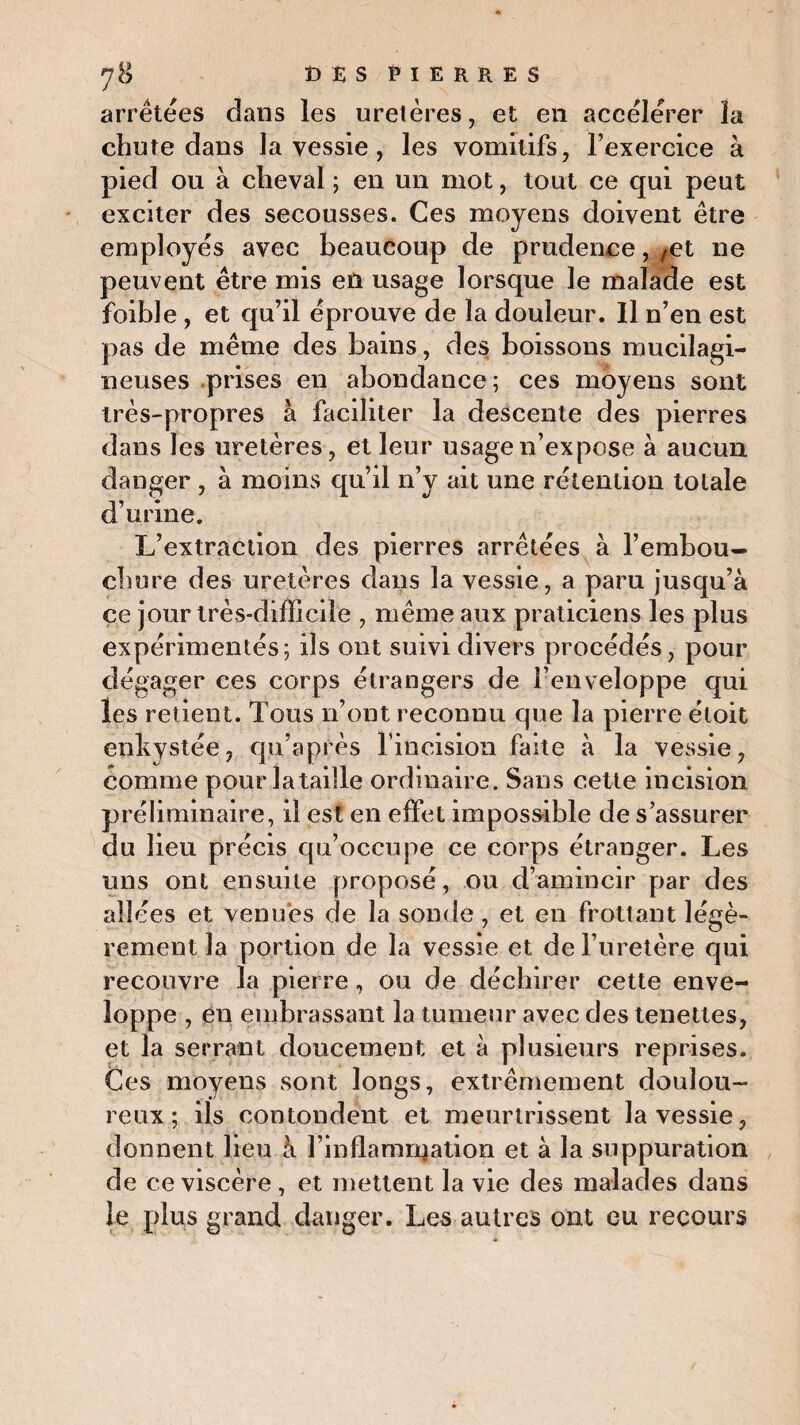arrêtées dans les uretères, et en accélérer la chute dans la vessie, les vomitifs, l’exercice à pied ou à cheval ; en un mot, tout ce qui peut exciter des secousses. Ces moyens doivent être employés avec beaucoup de prudence, ,et ne peuvent être mis en usage lorsque le malade est foible , et qu’il éprouve de la douleur. Il n’en est pas de même des bains, des boissons mucilagi- neuses prises en abondance ; ces moyens sont très-propres à faciliter la descente des pierres dans les uretères, et leur usage 11’expose à aucun danger , à moins qu’il n’y ait une rétention totale d’urine. L’extraction des pierres arrêtées à l’embou¬ chure des uretères dans la vessie, a paru jusqu’à ce jour très-difficile , même aux praticiens les plus expérimentés; ils ont suivi divers procédés, pour dégager ces corps étrangers de l’enveloppe qui les retient. Tous n’ont reconnu que la pierre étoit enliYStée, qu’après l’incision faite à la vessie, comme pour lataiîle ordinaire. Sans cette incision préliminaire, il est en effet impossible de s’assurer du lieu précis qu’occupe ce corps étranger. Les uns ont ensuite proposé, ou d’amincir par des allées et venues de la sonde , et en frottant légè¬ rement la portion de la vessie et de l’uretère qui recouvre la pierre, ou de déchirer cette enve¬ loppe , en embrassant la tumeur avec des tenettes, et la serrant doucement et à plusieurs reprises. Ces moyens sont longs, extrêmement doulou¬ reux ; ils contondent et meurtrissent la vessie, donnent lieu à l’inflamnjation et à la suppuration de ce viscère , et mettent la vie des malades dans le plus grand danger. Les autres ont eu recours