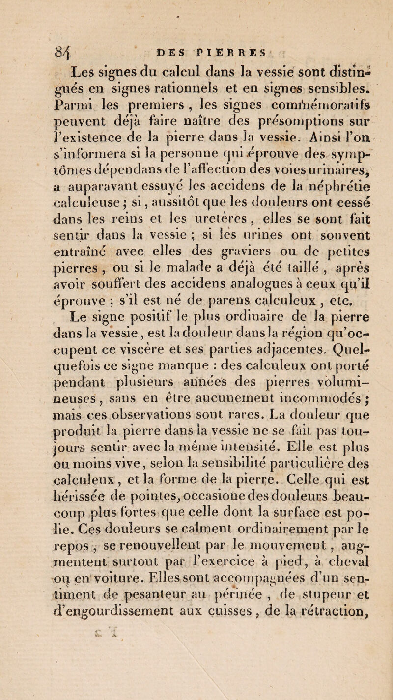 Les signes du calcul dans la vessie sont distin¬ gues en signes rationnels et en signes sensibles. Parmi les premiers , les signes commémorai ifs peuvent déjà faire naître des présomptions sur ^existence de la pierre dans la vessie. Ainsi Ton s’informera si la personne qui éprouve des symp¬ tômes dépendans de l’affection des voies urinaires, a auparavant essuyé les accidens de la néphrétie caleuîeuse ; si, aussitôt que les douleurs ont cessé dans les reins et les uretères , elles se sont fait sentir dans la vessie ; si les urines ont souvent entraîné avec elles des graviers ou de petites pierres , ou si le malade a déjà été taillé , après avoir souffert des accidens analogues à ceux qu’il éprouve ; s’il est né de parens calculeux , etc. Le signe positif le plus ordinaire de la pierre dans la vessie, est la douleur dans la région qu’oc¬ cupent ce viscère et ses parties adjacentes. Quel¬ quefois ce signe manque : des calculeux ont porté pendant plusieurs années des pierres volumi¬ neuses , sans en être aucunement incommodés ; mais ces observations sont rares. La douleur que produit la pierre dans la vessie ne se fait pas tou¬ jours sentir avec la même intensité. Elle est plus ou moins vive, selon la sensibilité particulière des calculeux , et la forme de la pierre. Celle qui est hérissée de pointes., occasione des douleurs beau¬ coup plus fortes que celle dont la surface est po¬ lie. Ces douleurs se calment ordinairement par le repos , se renouvellent par le mouvement, aug¬ mentent surtout par l’exercice à pied, à cheval ou en voiture. Elles sont accompagnées d’un sen¬ timent de pesanteur au périnée , de stupeur et d’engourdissement aux cuisses ? de la rétraction,