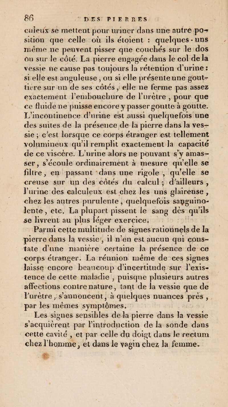 cuîeux se mettent pour uriner dans une autre po¬ sition que celle ou ils eloient : quelques • uns même ne peuvent pisser que couchés sur le dos ôu sur le coté. La pierre engagée dans le col de la vessie ne cause pas toujours la rétention d’urine: si elle est anguleuse , ou si elle présente une gout¬ tière sur un de ses côtés, elle ne ferme pas assez exactement rembouehure de l’urètre , pour que ce fluide ne puisse encore y passer goutte à goutte. L’incontinence d’urine est aussi quelquefois une des suites de la présence de la pierre dans la ves¬ sie ; c’est lorsque ce corps étranger est tellement volumineux qu’il remplit exactement la capacité de ce viscère. L’urine alors ne pouvant s’y amas¬ ser, s’écoule ordinairement à mesure qu’elle se filtre, en passant dans une rigole , qu’elle se creuse sur un des côtés du calcul ; d’ailleurs , l’urine des calculeux est chez les uns glaireuse , chez les autres purulente, quelquefois sanguino¬ lente , etc. La plupart pissent le sang dès qu’ils se livrent au plus léger exercice. Parmi cette multitude de signes rationnels de la pierre dans la vessie , il n’en est aucun qui cons¬ tate d’une manière certaine la présence de ce corps étranger. La réunion même de ces signes laisse encore beaucoup d’incertitude sur l’exis¬ tence de cette maladie , puisque plusieurs autres affections contre nature, tant de la vessie que de l’urètre, s’annoncent, à quelques nuances près , par les mêmes symptômes. Les signes sensibles de la pierre dans la vessie s’acquièrent par l’introduction de la sonde dans cette cavité , et par celle du doigt dans Je rectum chez l'homme, et dans le vagin chez la femme.