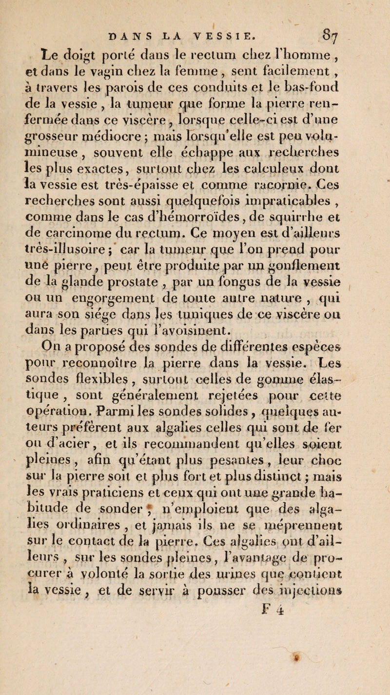 Le doigt porté dans le rectum cliez l’homme , et dans le vagin chez la femme , sent facilement , à travers les parois de ces conduits et le bas-fond de la vessie , la tumeur que forme la pierre ren¬ fermée dans ce viscère , lorsque celle-ci est d’une grosseur médiocre ; mais lorsqu’elle est peu volu¬ mineuse , souvent elle échappe aux recherches les plus exactes, surtout chez les calculeux dont la vessie est très-épaisse et comme racornie. Ces recherches sont aussi quelquefois impraticables , comme dans le cas d’hémorroïdes, de squirrhe et de carcinome du rectum. Ce moyen est d’ailleurs très-illusoire ; car la tumeur que l’on prend pour une pierre , peut être produite par un gonflement de la glande prostate , par un fongus de la vessie ou un engorgement de toute autre nature , qui aura son siège dans les tuniques de ce viscère ou dans les parties qui l’avoisinent. On a proposé des sondes de différentes espèces pour reconnoître la pierre dans la vessie. Les sondes flexibles , surtout celles de gomme élas¬ tique , sont généralement rejetées pour cette opération. Parmi les sondes solides, quelques au¬ teurs préfèrent aux algalies celles qui sont de fer ou d’acier, et ils recommandent qu’elles soient pleines , afin qu’étant plus pesantes, leur choc sur la pierre soit et plus fort et plus distinct ; mais les vrais praticiens et ceux qui ont une grande ha¬ bitude de sonder * n’emploient que des alga- hes ordinaires , et jamais ils ne se méprennent sur le contact de la pierre. Ces algalies ont d’ail¬ leurs , sur les sondes pleines, l’avantage de pro¬ curer à volonté la sortie des urines que contient la vessie ; et de servir à pousser des injections F 4 »