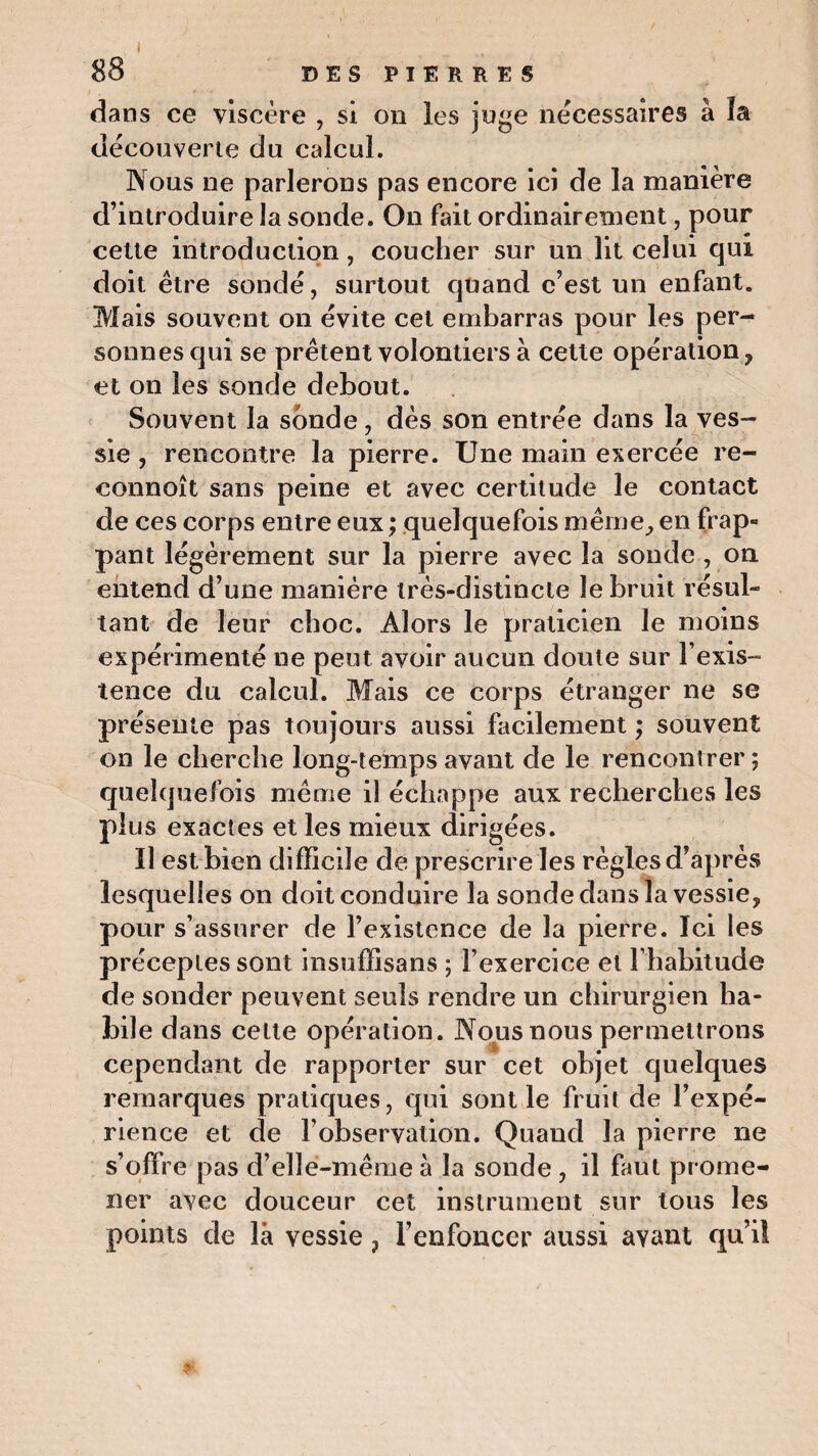 88 DES PIERRES dans ce viscère , si on les juge nécessaires à la découverte du calcul. Nous ne parlerons pas encore ici de la manière d’introduire la sonde. On fait ordinairement, pour cette introduction, coucher sur un lit celui qui doit être sondé, surtout quand c’est un enfant. Mais souvent on évite cet embarras pour les per¬ sonnes qui se prêtent volontiers à cette opération , et on les sonde debout. Souvent la sonde, dès son entrée dans la ves¬ sie , rencontre la pierre. Une main exercée re- connoît sans peine et avec certitude le contact de ces corps entre eux ; quelquefois même,, en frap¬ pant légèrement sur la pierre avec la sonde , on entend d’une manière très-distincte le bruit résul¬ tant de leur choc. Alors le praticien le moins expérimenté ne peut avoir aucun doute sur l'exis¬ tence du calcul. Mais ce corps étranger ne se présente pas toujours aussi facilement ; souvent on le cherche long-temps avant de le rencontrer ; quelquefois même il échappe aux recherches les plus exactes et les mieux dirigées. II est bien difficile de prescrire les règles d’après lesquelles on doit conduire la sonde dans la vessie, pour s’assurer de l’existence de la pierre. Ici les préceptes sont insuffisans ; l’exercice et l’habitude de sonder peuvent seuls rendre un chirurgien ha¬ bile dans cette opération. Nous nous permettrons cependant de rapporter sur cet objet quelques remarques pratiques, qui sont le fruit de l’expé¬ rience et de l'observation. Quand la pierre ne s’offre pas d’elle-même à la sonde , il faut prome¬ ner avec douceur cet instrument sur tous les points de là vessie, l’enfoncer aussi avant qui!