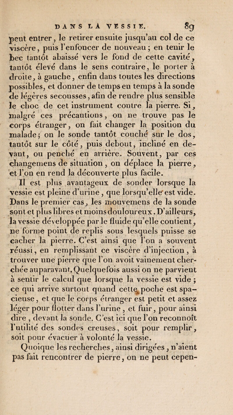 peut entrer, le retirer ensuite jusqu’au col de ce viscère, puis l’enfoncer de nouveau ; en tenir le bec tantôt abaissé vers le fond de cette cavité, tantôt élevé dans le sens contraire, le porter à droite, à gauche, enfin dans toutes les directions possibles, et donner de temps en temps à la sonde de légères secousses, afin de rendre plus sensible le choc de cet instrument contre la pierre. Si, malgré ces précautions, on ne trouve pas le corps étranger, on fait changer la position du malade ; on le sonde tantôt couché sur le dos, tantôt sur le côté, puis debout, incliné en de¬ vant, ou penché en arrière. Souvent, par ces changemens de situation , on déplace la pierre, et Ton en rend la découverte plus facile. Il est plus avantageux de sonder lorsque la vessie est pleine d’urine, que lorsqu’elle'est vide. Dans le premier cas, les mouvemens de la sonde sont et plus libres et moins douloureux. D’ailleurs, la vessie développée par le fluide qu’elle contient, ne forme point de replis sous lesquels puisse se cacher la pierre. C’est ainsi que l’on a souvent réussi, en remplissant ce viscère d’injection, à trouver une pierre que l’on avoit vainement cher¬ chée auparavant. Quelquefois aussi on ne parvient à sentir le calcul que lorsque la vessie est vide ; ce qui arrive surtout quand cette^poche est spa¬ cieuse, et que le corps étranger est petit et assez léger pour flotter dans l’urine , et fuir, pour ainsi dire , devant la sonde. C’est ici que l’on reconnoît l’utilité des sondes creuses, soit pour remplir, soit pour évacuer à volonté la vessie. Quoique les recherches, ainsi dirigées, n’aient pas fait rencontrer de pierre, on ne peut cepen-