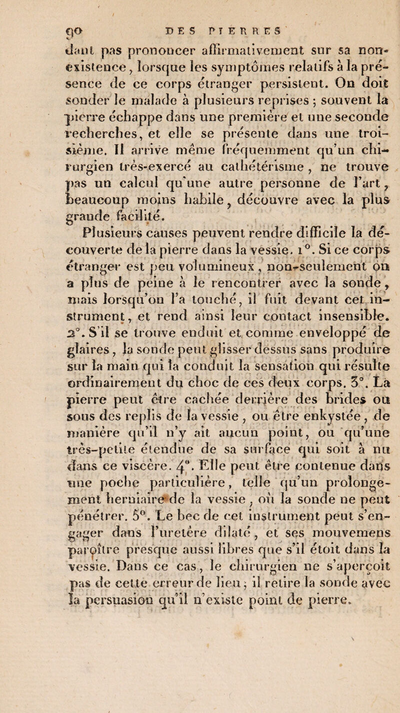 dant pas prononcer affirmativement sur sa non- existence , lorsque les symptômes relatifs à la pré¬ sence de ce corps étranger persistent. On doit sonder le malade à plusieurs reprises ; souvent la pierre échappe dans une première et une seconde recherches, et elle se présente dans une troi¬ sième. Il arrive meme fréquemment qu’un chi¬ rurgien très-exercé au cathétérisme , ne trouve pas un calcul qu'une autre personne cîe l’art , beaucoup moins habile ? découvre avec la plus grande facilité. Plusieurs causes peuvent rendre difficile la dé¬ couverte de la pierre dans la vessie. i°. Si ce corps étranger est peu volumineux, non-seulement on a plus de peine à le rencontrer avec la sonde , mais lorsqu’on l’a touché, il fuit devant cet in¬ strument , et rend ainsi leur contact insensible. .2°. S’il se trouve enduit et comme enveloppé de glaires, la sonde peut glisser dessus sans produire sur la main qui la conduit la sensation qui résulte ordinairement du choc de ces deux corps. 3°. La pierre peut être cachée derrière des brides on sous des replis de la vessie , ou être enkystée , de manière qu’il n’y ait aucun point, ou qu’une très-petite étendue de sa surface qui soit à nu clans ce viscère. 4°* Elle peut être contenue dans une poche particulière, telle qu’un prolonge¬ ment herniaire de la vessie, ou la sonde ne peut pénétrer. 5°. Le bec de cet instrument peut s’en¬ gager dans l’uretère dilaté, et ses mouvemens paraître presque aussi libres que s’il étoit dans la vessie. Dans ce cas, le chirurgien ne s’aperçoit pas de cette erreur de lieu ; il retire la sonde avec la persuasion qu’il n’existe point de pierre»