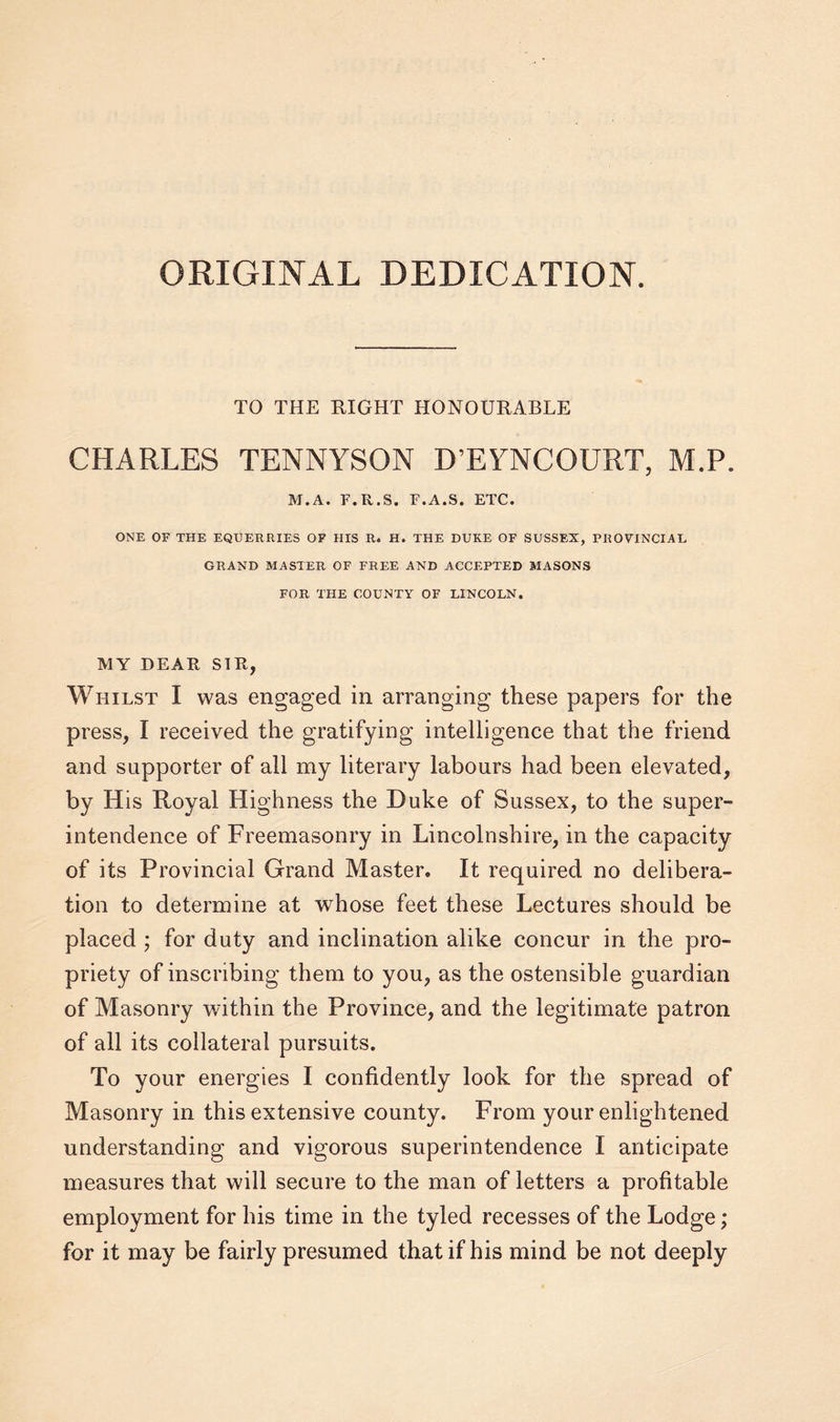 ORIGINAL DEDICATION. TO THE RIGHT HONOURABLE CHARLES TENNYSON D’EYNCOURT, M.P. M.A. F.R.S. F.A.S. ETC. ONE OF THE EQUERRIES OF HIS R. H. THE DUKE OF SUSSEX, PROVINCIAL GRAND MASTER OF FREE AND ACCEPTED MASONS FOR THE COUNTY OF LINCOLN. MY DEAR SIR, Whilst I was engaged in arranging these papers for the press, I received the gratifying intelligence that the friend and supporter of all my literary labours had been elevated, by His Royal Highness the Duke of Sussex, to the super¬ intendence of Freemasonry in Lincolnshire, in the capacity of its Provincial Grand Master. It required no delibera¬ tion to determine at whose feet these Lectures should be placed ; for duty and inclination alike concur in the pro¬ priety of inscribing them to you, as the ostensible guardian of Masonry within the Province, and the legitimate patron of all its collateral pursuits. To your energies I confidently look for the spread of Masonry in this extensive county. From your enlightened understanding and vigorous superintendence I anticipate measures that will secure to the man of letters a profitable employment for his time in the tyled recesses of the Lodge; for it may be fairly presumed that if his mind be not deeply