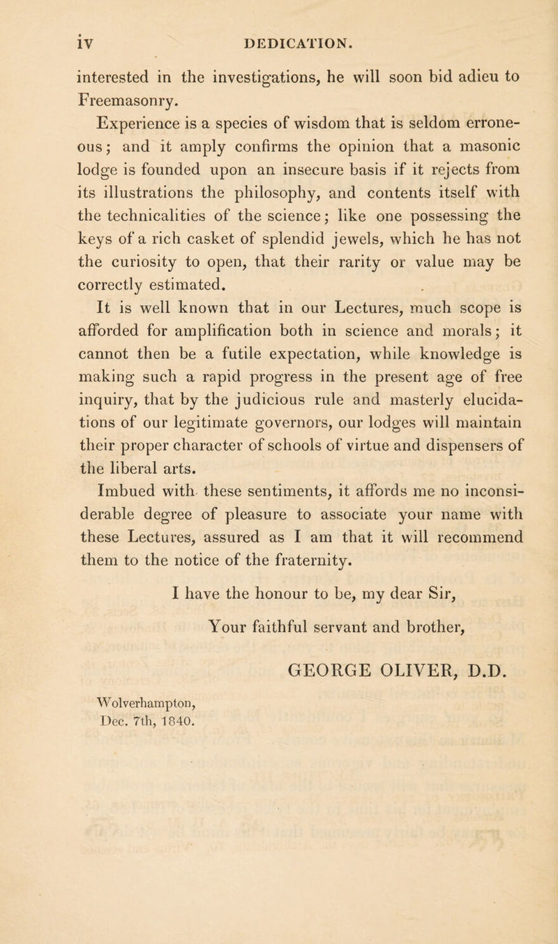 interested in the investigations, he will soon bid adieu to Freemasonry. Experience is a species of wisdom that is seldom errone¬ ous ; and it amply confirms the opinion that a masonic lodge is founded upon an insecure basis if it rejects from its illustrations the philosophy, and contents itself with the technicalities of the science; like one possessing the keys of a rich casket of splendid jewels, which he has not the curiosity to open, that their rarity or value may be correctly estimated. It is well known that in our Lectures, much scope is afforded for amplification both in science and morals; it cannot then be a futile expectation, while knowledge is making such a rapid progress in the present age of free inquiry, that by the judicious rule and masterly elucida¬ tions of our legitimate governors, our lodges will maintain their proper character of schools of virtue and dispensers of the liberal arts. Imbued with these sentiments, it affords me no inconsi¬ derable degree of pleasure to associate your name with these Lectures, assured as I am that it will recommend them to the notice of the fraternity. I have the honour to be, my dear Sir, Your faithful servant and brother, GEORGE OLIVER, D.D. W olverhampton, Dec. 7th, 1840.