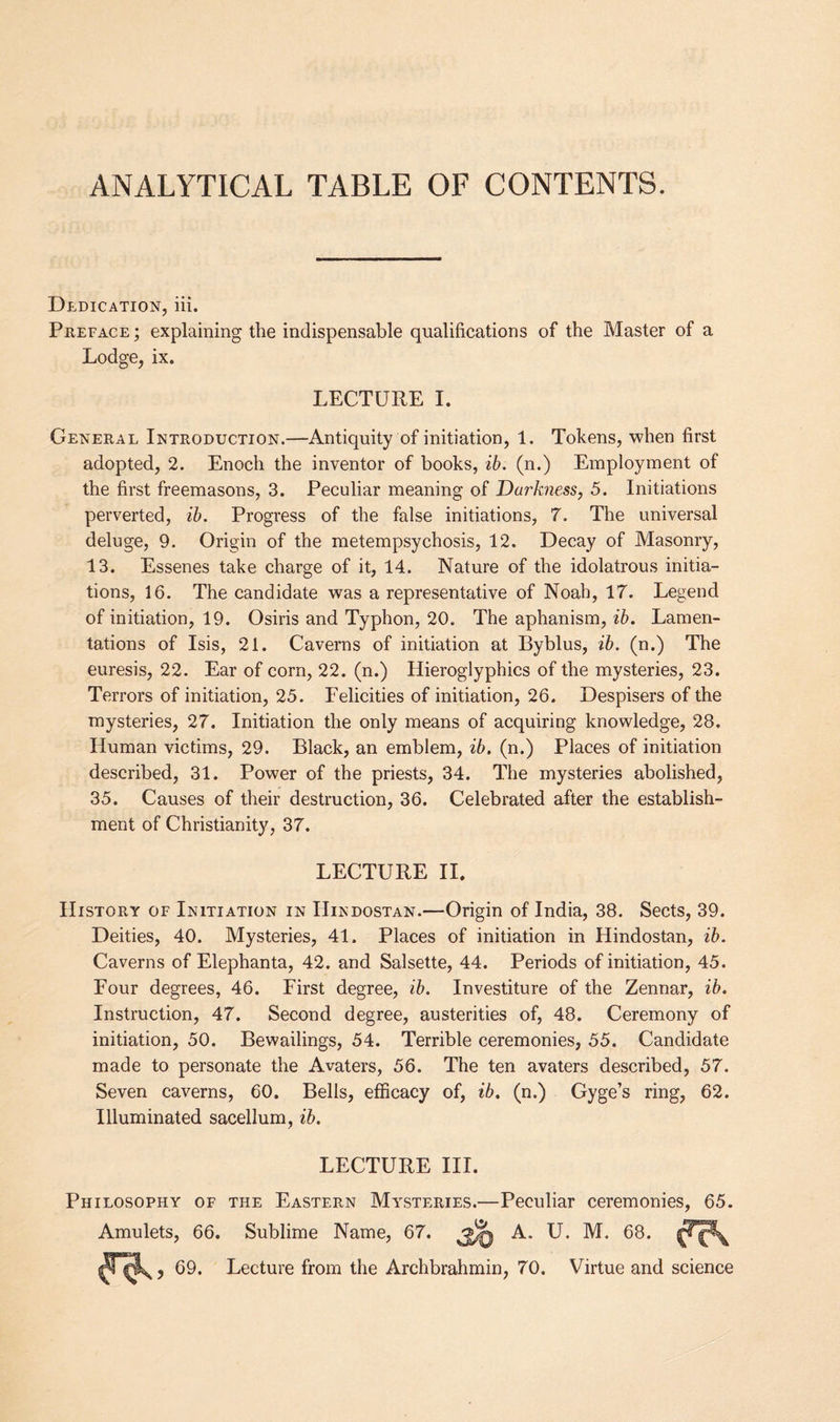 ANALYTICAL TABLE OF CONTENTS. Dedication, iii. Preface ; explaining the indispensable qualifications of the Master of a Lodge, ix. LECTURE I. General Introduction.—Antiquity of initiation, 1. Tokens, when first adopted, 2. Enoch the inventor of books, ib. (n.) Employment of the first freemasons, 3. Peculiar meaning of Darkness, 5. Initiations perverted, ib. Progress of the false initiations, 7. The universal deluge, 9. Origin of the metempsychosis, 12. Decay of Masonry, 13. Essenes take charge of it, 14. Nature of the idolatrous initia¬ tions, 16. The candidate was a representative of Noah, 17. Legend of initiation, 19. Osiris and Typhon, 20. The aphanism, ib. Lamen¬ tations of Isis, 21. Caverns of initiation at Byblus, ib. (n.) The euresis, 22. Ear of corn, 22. (n.) Hieroglyphics of the mysteries, 23. Terrors of initiation, 25. Felicities of initiation, 26. Despisers of the mysteries, 27. Initiation the only means of acquiring knowledge, 28. Human victims, 29. Black, an emblem, ib. (n.) Places of initiation described, 31. Power of the priests, 34. The mysteries abolished, 35. Causes of their destruction, 36. Celebrated after the establish¬ ment of Christianity, 37. LECTURE II History of Initiation in Hindostan.—Origin of India, 38. Sects, 39. Deities, 40. Mysteries, 41. Places of initiation in Hindostan, ib. Caverns of Elephanta, 42. and Salsette, 44. Periods of initiation, 45. Four degrees, 46. First degree, ib. Investiture of the Zennar, ib. Instruction, 47. Second degree, austerities of, 48. Ceremony of initiation, 50. Bewailings, 54. Terrible ceremonies, 55. Candidate made to personate the Avaters, 56. The ten avaters described, 57. Seven caverns, 60. Bells, efficacy of, ib. (n.) Gyge’s ring, 62. Illuminated sacellum, ib. LECTURE III. Philosophy of the Eastern Mysteries.—Peculiar ceremonies, 65. Amulets, 66. Sublime Name, 67. A. U. M. 68. 69. Lecture from the Archbrahmin, 70. Virtue and science