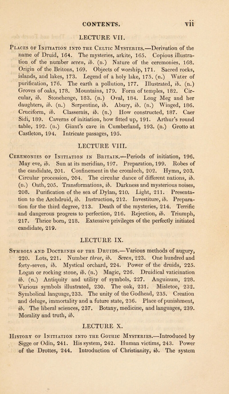 LECTURE VII. Places of Initiation into the Celtic Mysteries.—Derivation of the name of Druid, 164. The mysteries, arkite, 165. Copious illustra¬ tion of the number seven, ih. (n.) Nature of the ceremonies, 168. Origin of the Britons, 169. Objects of worship, 171. Sacred rocks, islands, and lakes, 173. Legend of a holy lake, 175. (n.) Water of purification, 176. The earth a pollution, 177. Illustrated, ib. (n.) Groves of oaks, 178. Mountains, 179. Form of temples, 182. Cir¬ cular, ib. Stonehenge, 183. (n.) Oval, 184. Long Meg and her daughters, ib. (n.) Serpentine, ib. Abury, ib. (n.) Winged, 186. Cruciform, ib. Classernis, ib. (n.) How constructed, 187. Caer Sidi, 189. Caverns of initiation, how fitted up, 191. Arthur’s round table, 192- (n.) Giant’s cave in Cumberland, 193. (n.) Grotto at Castleton, 194. Intricate passages, 195. LECTURE VIII. Ceremonies of Initiation in Britain.—Periods of initiation, 196. May eve, ib. Sun at its meridian, 197. Preparation, 199. Robes of the candidate, 201. Confinement in the cromlech, 202. Hymn, 203. Circular procession, 204. The circular dance of different nations, ib. (n.) Oath, 205. Transformations, zZ). Darkness and mysterious noises, 208. Purification of the sea of Dylan, 210. Light, 211. Presenta¬ tion to the Archdruid, Instruction, 212. Investiture, z5. Prepara¬ tion for the third degree, 213. Death of the mysteries, 214. Terrific and dangerous progress to perfection, 216. Rejection, z5. Triumph, 217. Thrice born, 218. Extensive privileges of the perfectly initiated candidate, 219. LECTURE IX. Symbols and Doctrines of the Druids.—Various methods of augury, 220. Lots, 221. Number ^Aree, z6. Seven, 223. One hundred and forty-seven, ib. Mystical orchard, 224. Power of the druids, 225. Logan or rocking stone, ib. (n.) Magic, 226. Druidical vaticination ib. (n.) Antiquity and utility of symbols, 227. Anguinum, 228. Various symbols illustrated, 230. The oak, 231. Misletoe, 232. Symbolical language, 233. The unity of the Godhead, 235. Creation and deluge, immortality and a future state, 236. Place of punishment, ib. The liberal sciences, 237. Botany, medicine, and languages, 239. Morality and truth, ib. LECTURE X. History of Initiation into the Gothic Mysteries.—Introduced by Sigge or Odin, 241. His system, 242. Human victims, 243. Power of the Drottes, 244. Introduction of Christianity, ib. The system