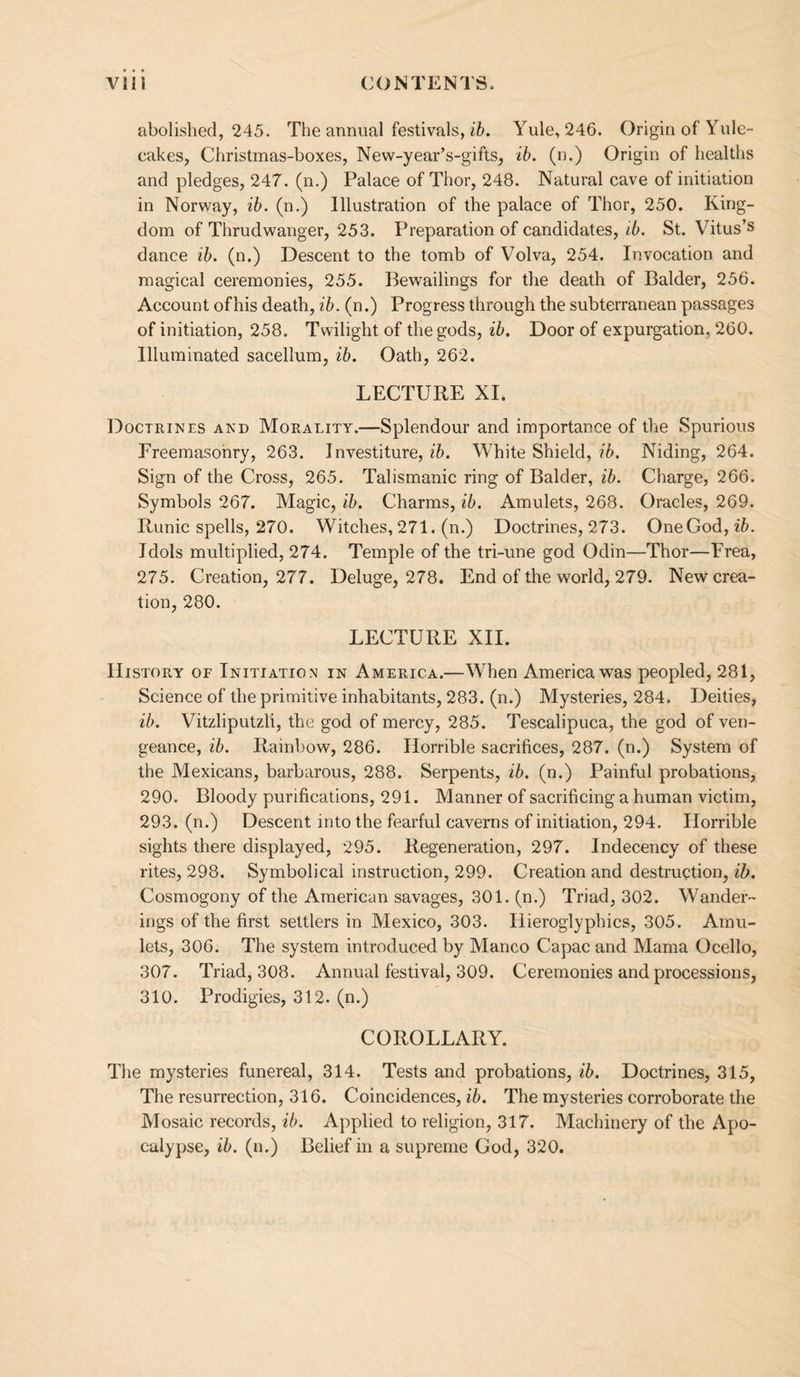 abolished, 245. The annual festivals, Yule, 246. Origin of Yule- cakes, Christmas-boxes, New-year’s-gifts, lb. (n.) Origin of healths and pledges, 247. (n.) Palace of Thor, 248. Natural cave of initiation in Norway, ib. (n.) Illustration of the palace of Thor, 250. King¬ dom of Thrudwanger, 253. Preparation of candidates, <6. St. Vitus’s dance ib. (n.) Descent to the tomb of Volva, 254. Invocation and magical ceremonies, 255. Bewailings for the death of Balder, 256. Account ofhis death, ib. (n.) Progress through the subterranean passages of initiation, 258. Twilight of the gods, ib. Door of expurgation, 260. Illuminated sacellum, ib. Oath, 262. LECTURE XI. Doctrines and Morality.—Splendour and importance of the Spurious Freemasonry, 263. Investiture, ib. White Shield, ib. Niding, 264. Sign of the Cross, 265. Talismanic ring of Balder, ib. Charge, 266. Symbols 267. Magic, ib. Charms, ib. Amulets, 268. Oracles, 269. Runic spells, 270. Witches, 271. (n.) Doctrines, 273. OneGod, Idols multiplied, 274. Temple of the tri-une god Odin—Thor—Frea, 275. Creation, 277. Deluge, 278. End of the world, 279. New crea¬ tion, 280. LECTURE XII. History of Initiation in America.—W’hen America was peopled, 281, Science of the primitive inhabitants, 283. (n.) Mysteries, 284. Deities, ib. Vitzliputzli, the god of mercy, 285. Tescalipuca, the god of ven¬ geance, ib. Rainbow, 286. Horrible sacrifices, 287. (n.) System of the Mexicans, barbarous, 288. Serpents, ib. (n.) Painful probations, 290. Bloody purifications, 291. Manner of sacrificing a human victim, 293. (n.) Descent into the fearful caverns of initiation, 294. Horrible sights there displayed, 295. Regeneration, 297. Indecency of these rites, 298. Symbolical instruction, 299. Creation and destruction, ib. Cosmogony of the American savages, 301. (n.) Triad, 302. Wander¬ ings of the first settlers in Mexico, 303. Hieroglyphics, 305. Amu¬ lets, 306. The system introduced by Manco Capac and Mama Ocello, 307. Triad, 308. Annual festival, 309. Ceremonies and processions, 310. Prodigies, 312. (n.) COROLLARY. The mysteries funereal, 314. Tests and probations, ib. Doctrines, 315, The resurrection, 316. Coincidences, ib. The mysteries corroborate the Mosaic records, ib. Applied to religion, 317. Machinery of the Apo¬ calypse, ib. (n.) Belief in a supreme God, 320.