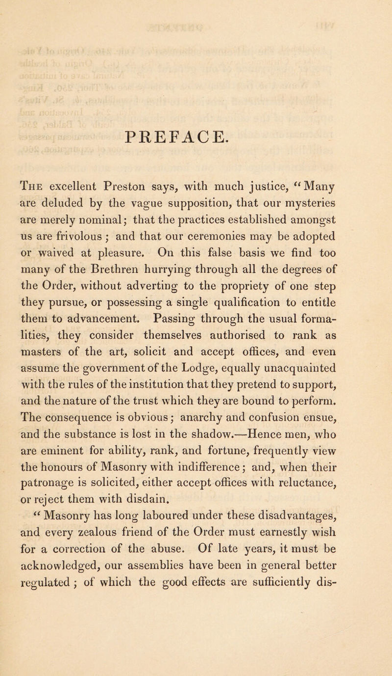 PREFACE. The excellent Preston says, with much justice, ^^Many are deluded by the vague supposition, that our mysteries are merely nominal; that the practices established amongst us are frivolous ; and that our ceremonies may be adopted or waived at pleasure. On this false basis we find too many of the Brethren hurrying through all the degrees of the Order, without adverting to the propriety of one step they pursue, or possessing a single qualification to entitle them to advancement. Passing through the usual forma¬ lities, they consider themselves authorised to rank as masters of the art, solicit and accept offices, and even assume the government of the Lodge, equally unacquainted with the rules of the institution that they pretend to support, and the nature of the trust which they are bound to perform. The consequence is obvious; anarchy and confusion ensue, and the substance is lost in the shadow.—Hence men, who are eminent for ability, rank, and fortune, frequently view the honours of Masonry with indifference; and, when their patronage is solicited, either accept offices with reluctance, or reject them with disdain. Masonry has long laboured under these disadvantages, and every zealous friend of the Order must earnestly wish for a correction of the abuse. Of late years, it must be acknowledged, our assemblies have been in general better regulated ; of which the good effects are sufficiently dis-