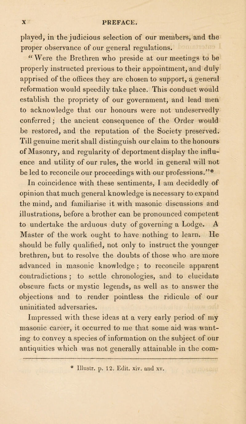 played, in the judicious selection of our members, and the proper observance of our general regulations. Were the Brethren who preside at our meetings to be properly instructed previous to their appointment, and duly apprised of the offices they are chosen to support, a general reformation would speedily take place. This conduct would establish the propriety of our government, and lead men to acknowledge that our honours were not undeservedly conferred; the ancient consequence of the Order would be restored, and the reputation of the Society preserved. Till genuine merit shall distinguish our claim to the honours of Masonry, and regularity of deportment display the influ¬ ence and utility of our rules, the world in general will not be led to reconcile our proceedings with our professions.^’* In coincidence with these sentiments, I am decidedly of opinion that much general knowledge is necessary to expand the mind, and familiarise it with masonic discussions and illustrations, before a brother can be pronounced competent to undertake the arduous duty of governing a Lodge. A Master of the work ought to have nothing to learn. He should be fully qualified, not only to instruct the younger brethren, but to resolve the doubts of those who are more advanced in masonic knowledge ; to reconcile apparent contradictions ; to settle chronologies, and to elucidate obscure facts or mystic legends, as well as to answer the objections and to render pointless the ridicule of our uninitiated adversaries. Impressed with these ideas at a very early period of my masonic career, it occurred to me that some aid was want¬ ing to convey a species of information on the subject of our antiquities which was not generally attainable in the com- * lllustr. p. 12. Edit. xiv. and xv.