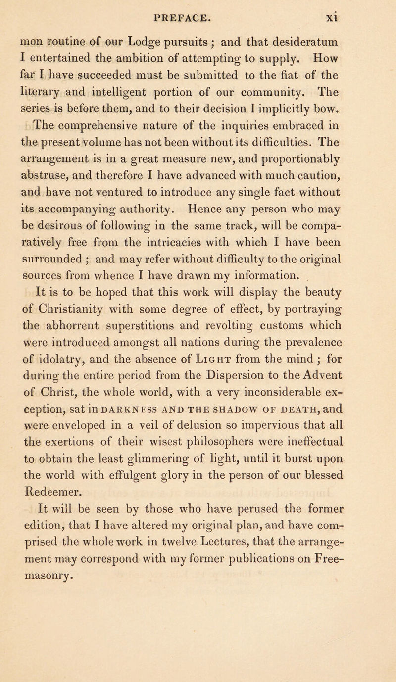 mon routine of our Lodge pursuits ; and that desideratum I entertained the ambition of attempting to supply. How far I have succeeded must be submitted to the fiat of the literary and intelligent portion of our community. The series is before them, and to their decision I implicitly bow. The comprehensive nature of the inquiries embraced in the present volume has not been without its difficulties. The arrangement is in a great measure new, and proportionably abstruse, and therefore I have advanced with much caution, and have not ventured to introduce any single fact without its accompanying authority. Hence any person who may be desirous of following in the same track, will be compa¬ ratively free from the intricacies with which I have been surrounded ; and may refer without difficulty to the original sources from whence I have drawn my information. It is to be hoped that this work will display the beauty of Christianity with some degree of effect, by portraying the abhorrent superstitions and revolting customs which were introduced amongst all nations during the prevalence of idolatry, and the absence of Light from the mind ; for during the entire period from the Dispersion to the Advent of Christ, the whole world, with a very inconsiderable ex¬ ception, sat in DARKNESS AND THE SHADOW OF DEATH, and were enveloped in a veil of delusion so impervious that all the exertions of their wisest philosophers were ineffectual to obtain the least glimmering of light, until it burst upon the world with effulgent glory in the person of our blessed Redeemer. It will be seen by those who have perused the former edition, that I have altered my original plan, and have com¬ prised the whole work in twelve Lectures, that the arrange¬ ment may correspond with my former publications on Free¬ masonry.
