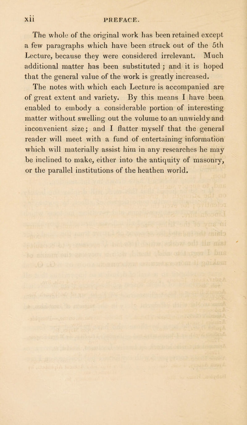 The whole of the original work lias been retained except a few paragraphs which have been struck out of the 5th Lecture, because they were considered irrelevant. Much additional matter has been substituted ; and it is hoped that the general value of the work is greatly increased. The notes with which each Lecture is accompanied are of great extent and variety. By this means I have been enabled to embody a considerable portion of interesting matter without swelling out the volume to an unwieldy and inconvenient size; and I flatter myself that the general reader will meet with a fund of entertaining information which will materially assist him in any researches he may be inclined to make, either into the antiquity of masonry, or the parallel institutions of the heathen world.