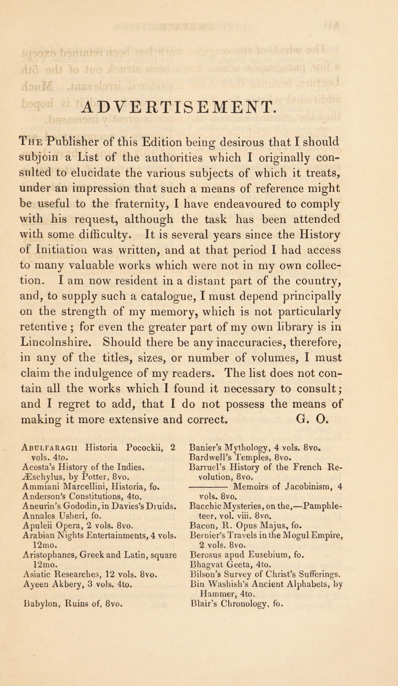 ADVERTISEMENT. The Publisher of this Edition being desirous that I should subjoin a List of the authorities which I originally con¬ sulted to elucidate the various subjects of which it treats, under an impression that such a means of reference might be useful to the fraternity, I have endeavoured to comply with his request, although the task has been attended with some difficulty. It is several years since the History of Initiation was written, and at that period I had access to many valuable works which were not in my own collec¬ tion. I am now resident in a distant part of the country, and, to supply such a catalogue, I must depend principally on the strength of my memory, which is not particularly retentive ; for even the greater part of my own library is in Lincolnshire. Should there be any inaccuracies, therefore, in any of the titles, sizes, or number of volumes, I must claim the indulgence of my readers. The list does not con¬ tain all the works which I found it necessary to consult; and I regret to add, that I do not possess the means of making it more extensive and correct. G. O. Abulfaragii Historia Pocockii, 2 vols. 4to. Acosta’s History of the Indies. -dEschylus, by Potter, 8vo. Ammiani Marcellini, Historia, fo. Anderson’s Constitutions, 4to. Aneurin’s Gododin, in Davies’s Druids. Annales Usheri, fo. Apuleii Opera, 2 vols. 8vo. Arabian Nights Entertainments, 4 vols. 12mo. Aristophanes, Greek and Latin, square 12mo. Asiatic Researches, 12 vols. 8vo. Ayeen Akbery, 3 vols. 4to. Babylon, Ruins of, 8vo. Banier’s Mythology, 4 vols. 8vo. Bardwell’s Temples, 8vo. Barruel’s History of the French Re¬ volution, 8vo. - Memoirs of Jacobinism, 4 vols. 8vo. Bacchic Mysteries, on the,—Pamphle¬ teer, vol. viii. 8vo. Bacon, R. Opus Majus, fo. Bernier’s Travels in the Mogul Empire, 2 vols. 8vo. Berosus apud Eusebium, fo. Bhagvat Geeta, 4to. Bilson’s Survey of Christ’s Sufferings. Bin Washish’s Ancient Alphabets, by Hammer, 4to. Blair’s Chronology, fo.