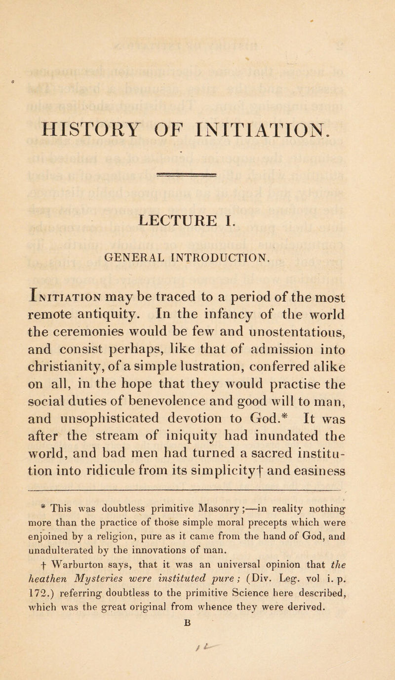 5 HISTORY OF INITIATION. LECTURE I. GENERAL INTRODUCTION, Initiation may be traced to a period of the most remote antiquity. In the infancy of the world the ceremonies would be few and unostentatious, and consist perhaps, like that of admission into Christianity, of a simple lustration, conferred alike on all, in the hope that they would practise the social duties of benevolence and good will to man, and unsophisticated devotion to God.^ It was after the stream of iniquity had inundated the world, and bad men had turned a sacred institu¬ tion into ridicule from its simplicity! and easiness * This was doubtless primitive Masonry;—in reality nothing more than the practice of those simple moral precepts which were enjoined by a religion, pure as it came from the hand of God, and unadulterated by the innovations of man. f Warburton says, that it was an universal opinion that the heathen Mysteries were instituted pure; (Div. Leg. vol i. p. 172.) referring doubtless to the primitive Science here described, Avhich was the great original from whence they were derived. B I--