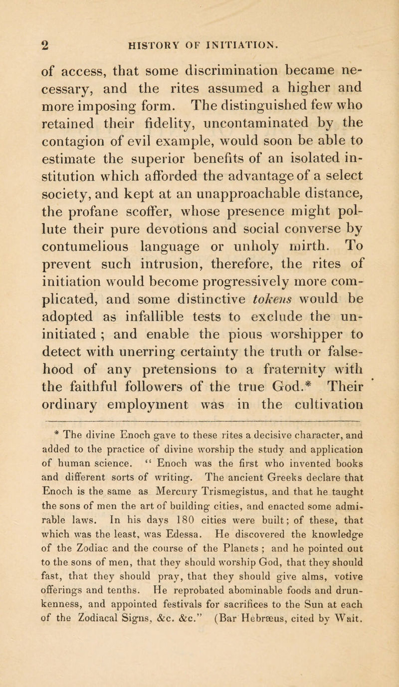 of access, that some discrimination became ne¬ cessary, and the rites assumed a higher and more imposing form. The distinguished few who retained their fidelity, uncontaminated by the contagion of evil example, would soon be able to estimate the superior benefits of an isolated in¬ stitution which afforded the advantage of a select society, and kept at an unapproachable distance, the profane scoffer, whose presence might pol¬ lute their pure devotions and social converse by contumelious language or unholy mirth. To prevent such intrusion, therefore, the rites of initiation would become progressively more com¬ plicated, and some distinctive tohens would be adopted as infallible tests to exclude the un¬ initiated ; and enable the pious worshipper to detect with unerring certainty the truth or false¬ hood of any pretensions to a fraternity with the faithful followers of the true God.^ Their ordinary employment was in the cultivation * The divine Enoch gave to these rites a decisive character, and added to the practice of divine worship the study and application of human science. “ Enoch was the first who invented books and different sorts of writing*. The ancient Greeks declare that Enoch is the same as Mercury Trismegistus, and that he taught the sons of men the art of building cities, and enacted some admi> rable laws. In his days 180 cities were built; of these, that which was the least, was Edessa. He discovered the knowledge of the Zodiac and the course of the Planets ; and he pointed out to the sons of men, that they should worship God, that they should fast, that they should pray, that they should give alms, votive offerings and tenths. He reprobated abominable foods and drun¬ kenness, and appointed festivals for sacrifices to the Sun at each of the Zodiacal Signs, &c. &c.” (Bar Hebrseus, cited by Wait.