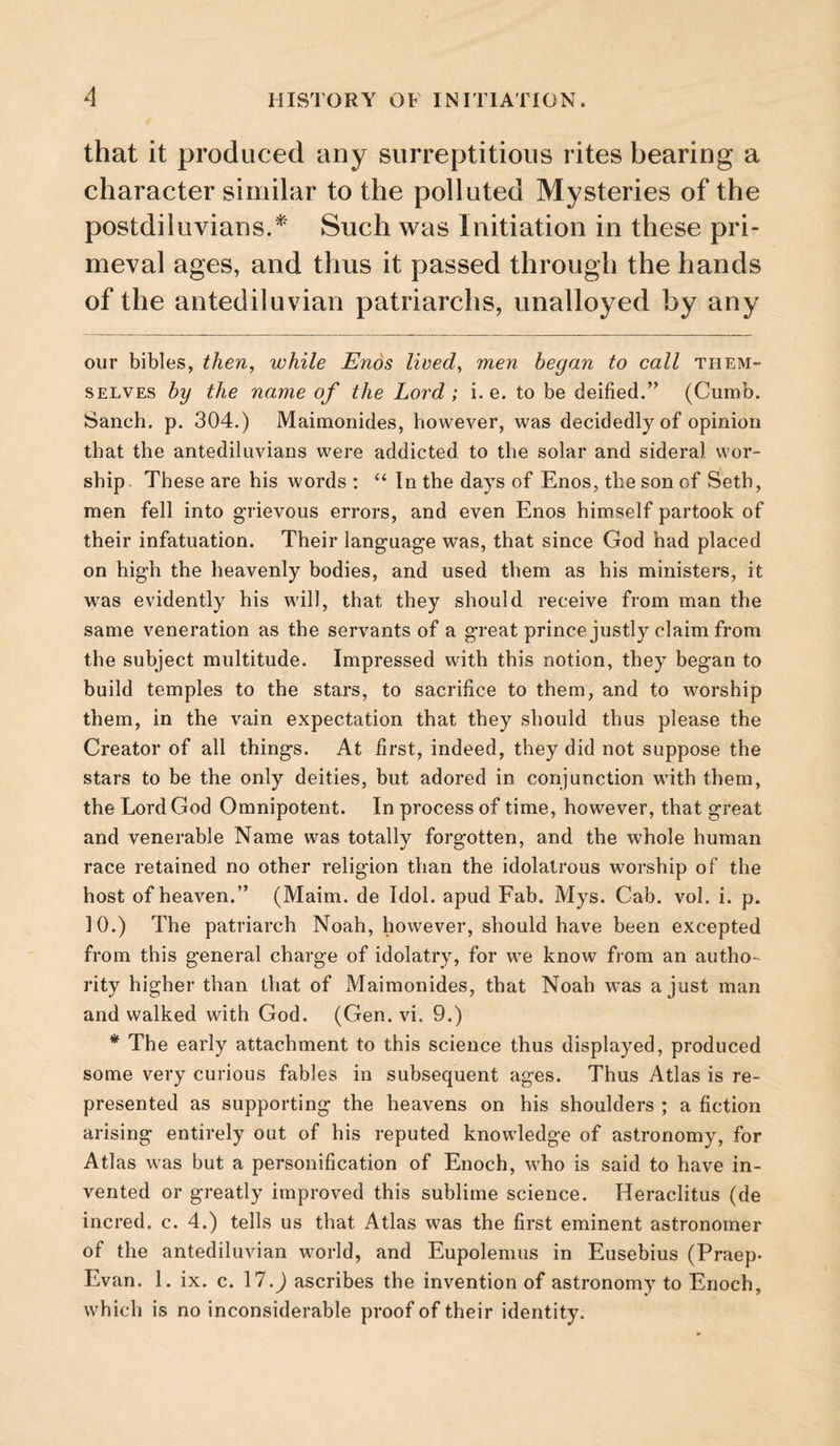 that it produced any surreptitious rites bearing a character similar to the polluted Mysteries of the postdiluvians.'^' Such was Initiation in these pri¬ meval ages, and thus it passed through the hands of the antediluvian patriarchs, unalloyed by any our bibles, then, while Enos Heed, men began to call them¬ selves by the name of the Lord; i. e. to be deified.” (Cumb. Sanch. p. 304.) Maimonides, however, was decidedly of opinion that the antediluvians were addicted to the solar and sideral wor¬ ship. These are his words : In the days of Enos, the son of Seth, men fell into grievous errors, and even Enos himself partook of their infatuation. Their language was, that since God had placed on high the heavenly bodies, and used them as his ministers, it was evidently his will, that they should receive from man the same veneration as the servants of a great prince justly claim from the subject multitude. Impressed with this notion, they began to build temples to the stars, to sacrifice to them, and to worship them, in the vain expectation that they should thus please the Creator of all things. At first, indeed, they did not suppose the stars to be the only deities, but adored in conjunction with them, the Lord God Omnipotent. In process of time, however, that great and venerable Name was totally forgotten, and the whole human race retained no other religion than the idolatrous worship of the host of heaven.” (Maim, de Idol, apud Fab. Mys. Cab. vol. i. p. 10.) The patriarch Noah, however, should have been excepted from this general charge of idolatry, for we know from an autho¬ rity higher than that of Maimonides, that Noah was a just man and walked with God. (Gen. vi. 9.) * The early attachment to this science thus displayed, produced some very curious fables in subsequent ages. Thus Atlas is re¬ presented as supporting the heavens on his shoulders ; a fiction arising entirely out of his reputed knowledge of astronomy, for Atlas was but a personification of Enoch, who is said to have in¬ vented or greatly improved this sublime science. Heraclitus (de incred. c. 4.) tells us that Atlas was the first eminent astronomer of the antediluvian world, and Eupolemus in Eusebius (Praep- Evan. 1. ix. c. 17.J ascribes the invention of astronomy to Enoch, which is no inconsiderable proof of their identity.
