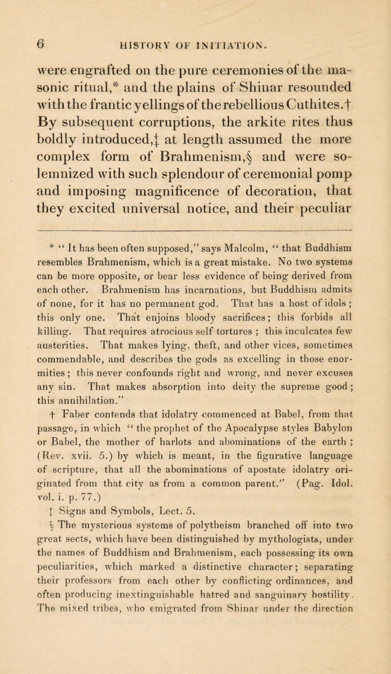 were engrafted on the pure ceremonies of the ma¬ sonic ritual,* * * § and the plains of Shinar resounded with the frantic yellings of the rebellious Cuthites.f By subsequent corruptions, the arkite rites thus boldly introduced,:): at length assumed the more complex form of Brahmenism,§ and were so¬ lemnized with such splendour of ceremonial pomp and imposing magnificence of decoration, that they excited universal notice, and their peculiar * “ It has been often supposed,” says Malcolm, “ that Buddhism resembles Brahmenism, which is a great mistake. No two systems can be more opposite, or bear less evidence of being derived from each other. Brahmenism has incarnations, but Buddhism admits of none, for it has no permanent god. That has a host of idols ; this only one. That enjoins bloody sacrifices; this forbids all killing. That requires atrocious self tortures ; this inculcates fev,”^ austerities. That makes lying, theft, and other vices, sometimes commendable, and describes the gods as excelling in those enor¬ mities ; this never confounds right and wrong, and never excuses any sin. That makes absorption into deity the supreme good ; this annihilation.” f Faber contends that idolatry commenced at Babel, from that passage, in which the prophet of the Apocalypse styles Babylon or Babel, the mother of harlots and abominations of the earth ; (Rev. xvii. 5.) by which is meant, in the figurative language of scripture, that all the abominations of apostate idolatry ori¬ ginated from that city as from a common parent.” (Pag. Idol, vol. i. p. 77.) J Signs and Symbols, Lect. 5. § The mysterious systems of polytheism branched off into two great sects, which have been distinguished by mythologists, under the names of Buddhism and Brahmenism, each possessing its own peculiarities, which marked a distinctive character; separating their professors from each other by conflicting ordinances, and often producing inextinguishable hatred and sanguinary hostility. The mixed tribes, who emigrated from Shinar under the direction
