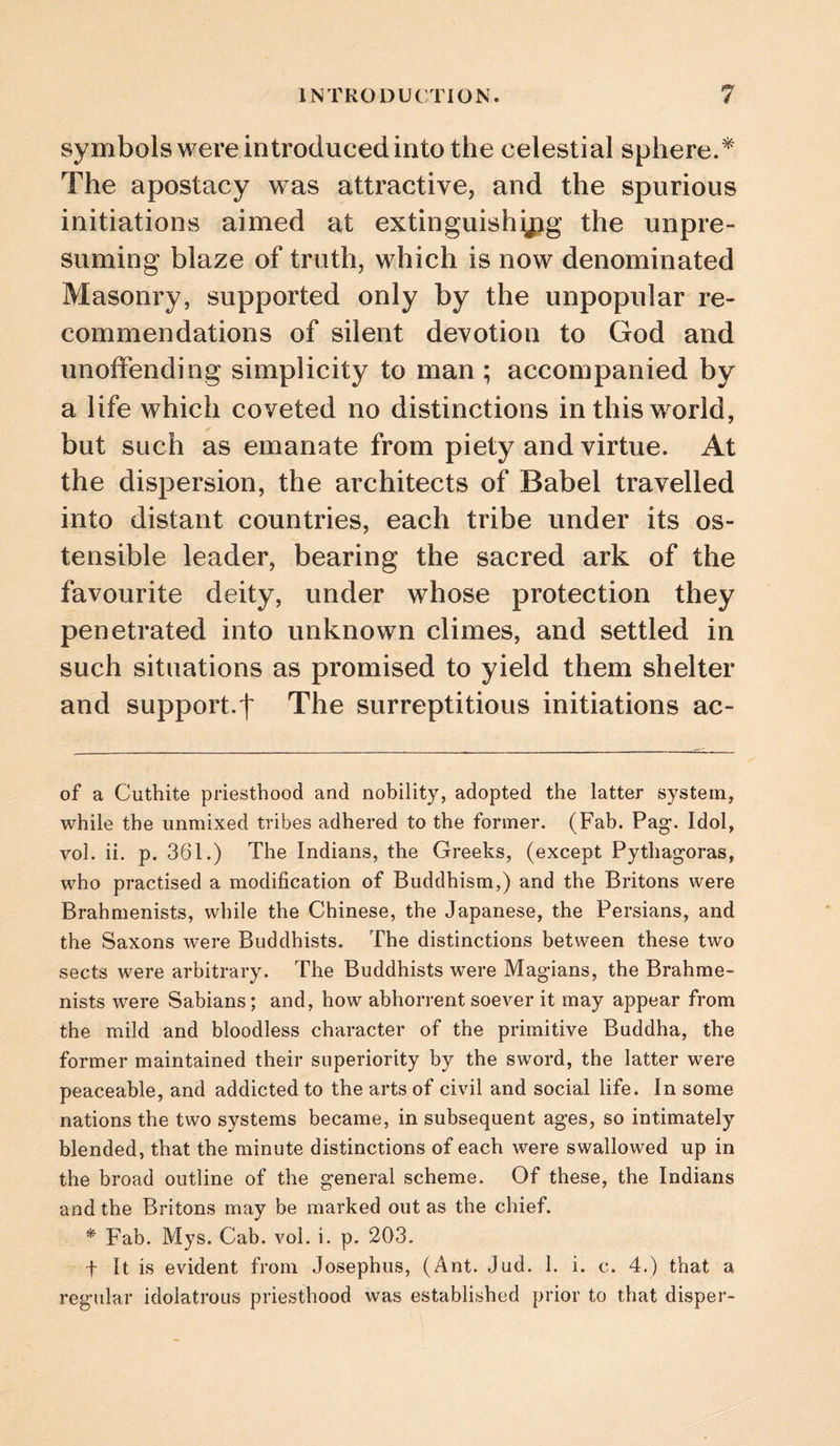 symbols were introduced into the celestial sphere.* The apostacy was attractive, and the spurious initiations aimed at extinguishing the unpre¬ suming blaze of truth, which is now denominated Masonry, supported only by the unpopular re¬ commendations of silent devotion to God and unoffending simplicity to man ; accompanied by a life which coveted no distinctions in this world, but such as emanate from piety and virtue. At the dispersion, the architects of Babel travelled into distant countries, each tribe under its os¬ tensible leader, bearing the sacred ark of the favourite deity, under whose protection they penetrated into unknown climes, and settled in such situations as promised to yield them shelter and support.t The surreptitious initiations ac- of a Cuthite priesthood and nobility, adopted the latter system, while the unmixed tribes adhered to the former. (Fab. Pag. Idol, vol. ii. p. 361.) The Indians, the Greeks, (except Pythagoras, who practised a modification of Buddhism,) and the Britons were Brahmenists, while the Chinese, the Japanese, the Persians, and the Saxons were Buddhists. The distinctions between these two sects were arbitrary. The Buddhists were Magians, the Brahme¬ nists were Sabians; and, how abhorrent soever it may appear from the mild and bloodless character of the primitive Buddha, the former maintained their superiority by the sword, the latter were peaceable, and addicted to the arts of civil and social life. In some nations the two systems became, in subsequent ages, so intimately blended, that the minute distinctions of each were swallowed up in the broad outline of the general scheme. Of these, the Indians and the Britons may be marked out as the chief. * Fab. Mys. Cab. vol. i. p. 203. t It is evident from Josephus, (Ant. Jud. 1. i. c. 4.) that a regular idolatrous priesthood was established prior to that disper-
