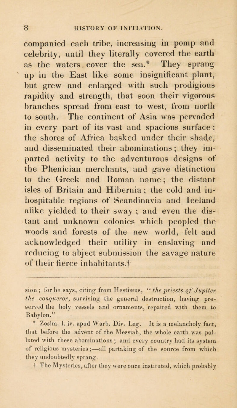 companied each tribe, increasing in pomp and celebrity, until they literally covered the earth as the waters cover the sea.* * They sprang ' up in the East like some insignificant plant, but grew and enlarged with such prodigious rapidity and strength, that soon their vigorous branches spread from east to west, from north to south. The continent of Asia was pervaded in every part of its vast and spacious surface ; the shores of Africa basked under their shade, and disseminated their abominations; they im¬ parted activity to the adventurous designs of the Phenician merchants, and gave distinction to the Greek and Roman name; the distant isles of Britain and Hibernia ; the cold and in¬ hospitable regions of Scandinavia and Iceland alike yielded to their sway ; and even the dis¬ tant and unknown colonies which peopled the woods and forests of the new world, felt and acknowledged their utility in enslaving and reducing to abject submission the savage nature of their fierce in habitants, f sion; for he says, citing from Hestiseus, the priests of Jupiter the conqueror^ surviving the general destruction, having pre¬ served the holy vessels and ornaments, repaired with them to Babylon.” * Zosim. 1. iv. apud Warb. Div. Leg. It is a melancholy fact, that before the advent of the Messiah, the whole earth was pol¬ luted with these abominations ; and every country had its system of religious mysteries;—all partaking of the source from which they undoubtedly sprang. f The Mysteries, after they were once instituted, which probably