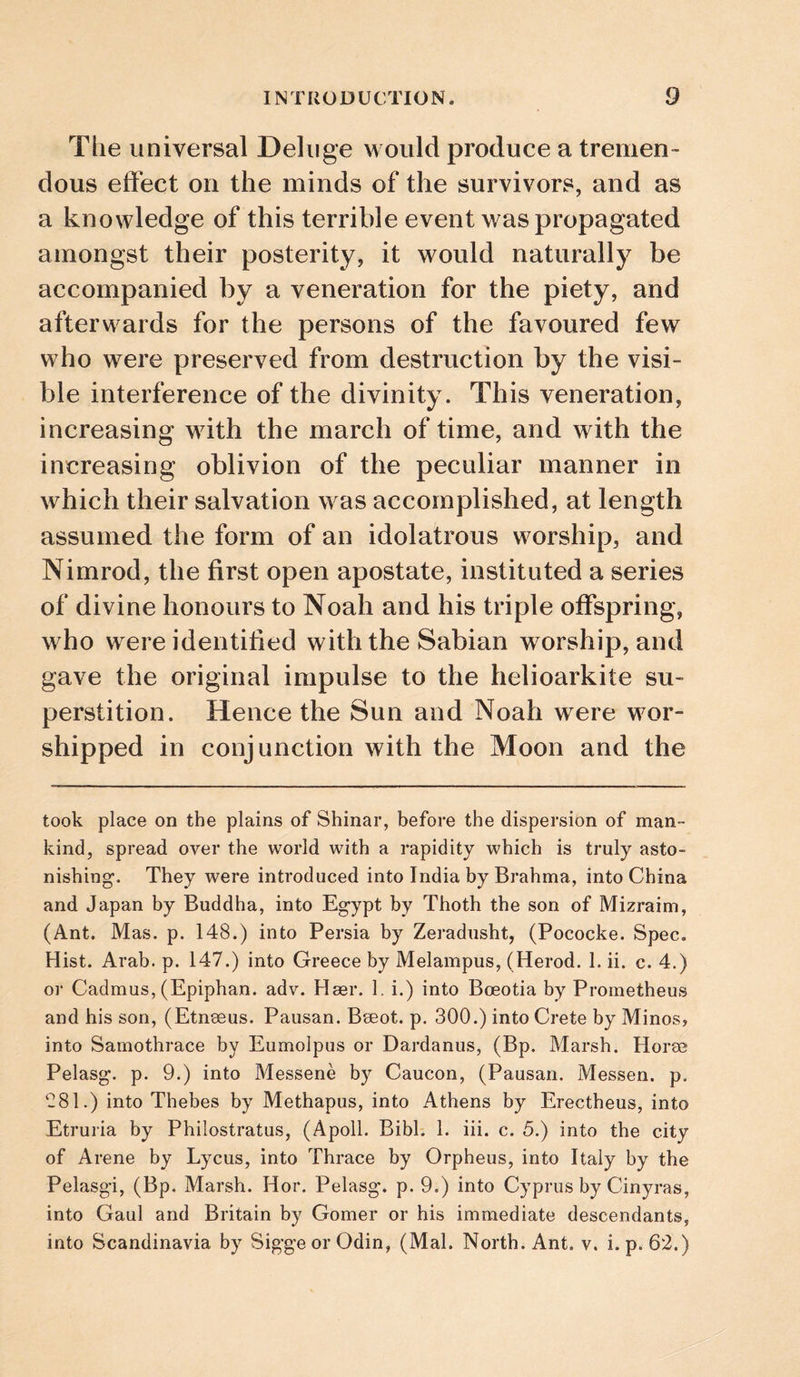 Tlie universal Deluge would produce a tremen¬ dous effect on the minds of the survivors, and as a knowledge of this terrible event was propagated amongst their posterity, it would naturally be accompanied by a veneration for the piety, and afterwards for the persons of the favoured few who were preserved from destruction by the visi¬ ble interference of the divinity. This veneration, increasing with the march of time, and with the increasing oblivion of the peculiar manner in which their salvation was accomplished, at length assumed the form of an idolatrous worship, and Nimrod, the first open apostate, instituted a series of divine honours to Noah and his triple offspring, who were identified with the Sabian worship, and gave the original impulse to the helioarkite su¬ perstition. Hence the Sun and Noah were wor¬ shipped in conjunction with the Moon and the took place on the plains of Shinar, before the dispersion of man¬ kind, spread over the world with a rapidity which is truly asto¬ nishing’. They were introduced into India by Brahma, into China and Japan by Buddha, into Egypt by Thoth the son of Mizraim, (Ant. Mas. p. 148.) into Persia by Zeradusht, (Pococke. Spec, Hist. Arab. p. 147.) into Greece by Melampus, (Herod. 1. ii. c. 4.) or Cadmus, (Epiphan. adv. Hser. 1. i.) into Boeotia by Prometheus and his son, (Etnseus. Pausan. Bseot. p. 300.) into Crete by Minos, into Samothrace by Eumolpus or Dardanus, (Bp. Marsh. Horae Pelasg. p. 9.) into Messene by Caucon, (Pausan. Messen. p. 081.) into Thebes by Methapus, into Athens by Erectheus, into Etruria by Philostratus, (Apoll. Bibl. 1. iii. c. 5.) into the city of Arene by Lycus, into Thrace by Orpheus, into Italy by the Pelasgi, (Bp. Marsh. Hor. Pelasg. p. 9.) into Cyprus by Cinyras, into Gaul and Britain by Gomer or his immediate descendants, into Scandinavia by SiggeorOdin, (Mai. North. Ant. v. i. p. 62.)