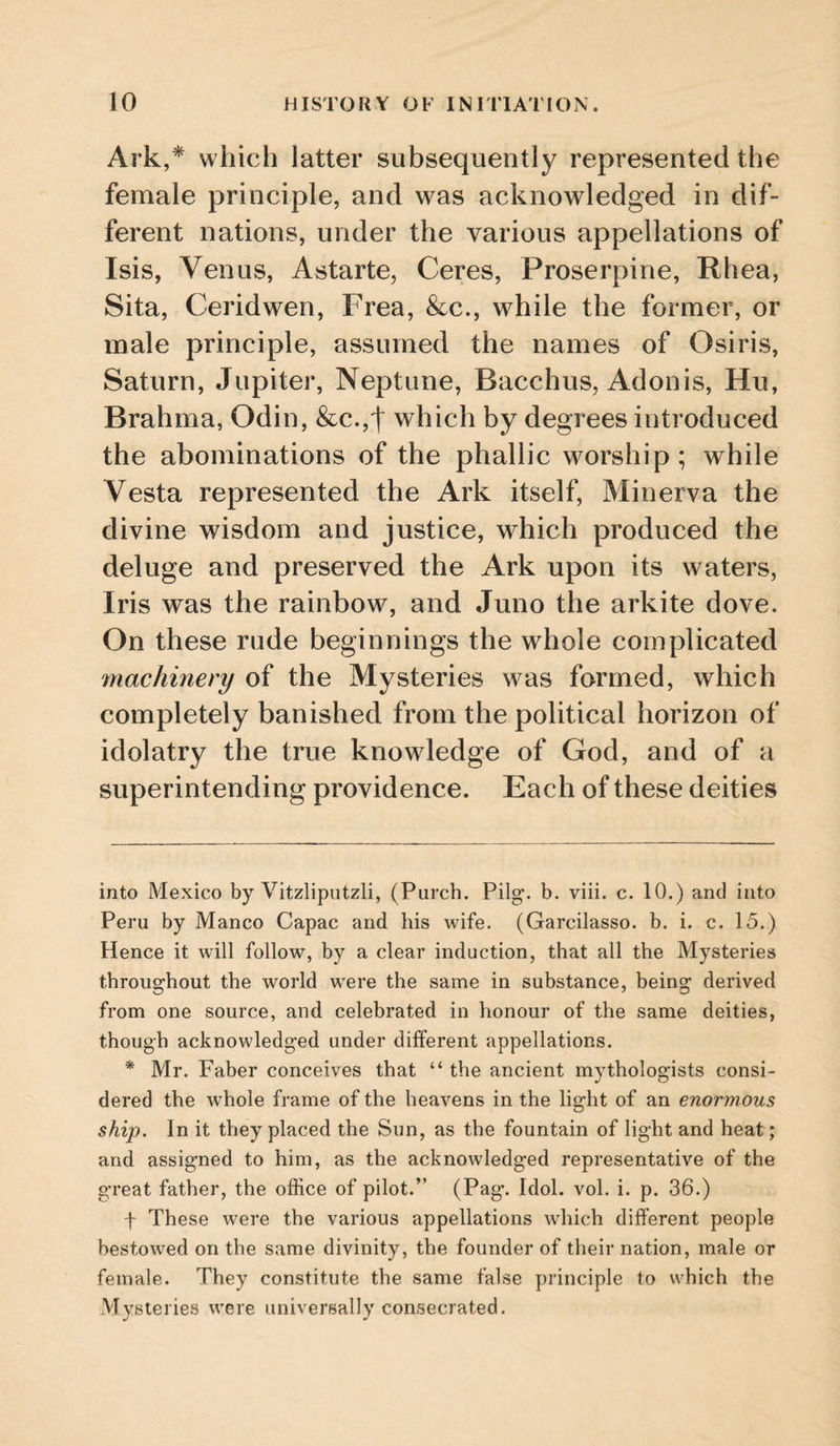 Ark,* * which latter subsequently represented the female principle, and was acknowledged in dif¬ ferent nations, under the various appellations of Isis, Venus, Astarte, Ceres, Proserpine, Rhea, Sita, Ceridwen, Frea, 8cc., while the former, or male principle, assumed the names of Osiris, Saturn, Jupiter, Neptune, Bacchus, Adonis, Hu, Brahma, Odin, &c.,t which by degrees introduced the abominations of the phallic worship ; while Vesta represented the Ark itself, Minerva the divine wisdom and justice, which produced the deluge and preserved the Ark upon its waters, Iris was the rainbow, and Juno the arkite dove. On these rude beginnings the whole complicated machinery of the Mysteries was formed, which completely banished from the political horizon of idolatry the true knowledge of God, and of a superintending providence. Each of these deities into Mexico by Vitzliputzli, (Purch. Pilg’. b. viii. c. 10.) and into Peru by Manco Capac and liis wife. (Garcilasso. b. i. c. 15.) Hence it will follow, by a clear induction, that all the Mysteries throughout the world were the same in substance, being derived from one source, and celebrated in honour of the same deities, though acknowledged under different appellations. * Mr. Faber conceives that “ the ancient mythologists consi- dered the whole frame of the heavens in the light of an enormous ship. In it they placed the Sun, as the fountain of light and heat; and assigned to him, as the acknowledged representative of the great father, the office of pilot.” (Pag. Idol. vol. i. p. 36.) f These were the various appellations which different people bestowed on the same divinity, the founder of their nation, male or female. They constitute the same false principle to which the Mysteries were universally consecrated.