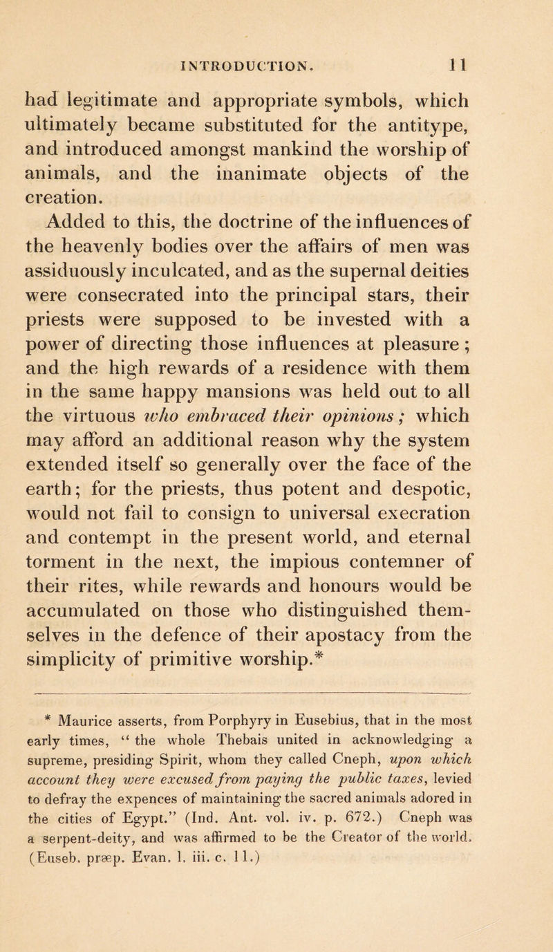 had legitimate and appropriate symbols, which ultimately became substituted for the antitype, and introduced amongst mankind the worship of animals, and the inanimate objects of the creation. Added to this, the doctrine of the influences of the heavenly bodies over the affairs of men was assiduously inculcated, and as the supernal deities were consecrated into the principal stars, their priests were supposed to be invested with a power of directing those influences at pleasure ; and the high rewards of a residence with them in the same happy mansions was held out to all the virtuous ivho embraced their opinions; which may aflbrd an additional reason why the system extended itself so generally over the face of the earth; for the priests, thus potent and despotic, would not fail to consign to universal execration and contempt in the present world, and eternal torment in the next, the impious contemner of their rites, while rewards and honours would be accumulated on those who distinguished them¬ selves in the defence of their apostacy from the simplicity of primitive worship.* * Maurice asserts, from Porphyry in Eusebius, that in the most early times, “ the whole Thebais united in acknowledging- a supreme, presiding- Spirit, whom they called Cneph, upon which account they were excused from paying the public taxes, levied to defray the expences of maintaining the sacred animals adored in the cities of Egypt.” (Ind. Ant. vol. iv. p. 672.) Cneph was a serpent-deity, and was affirmed to be the Creator of the world. (Euseb. preep. Evan. 1, iii. c, 11.)