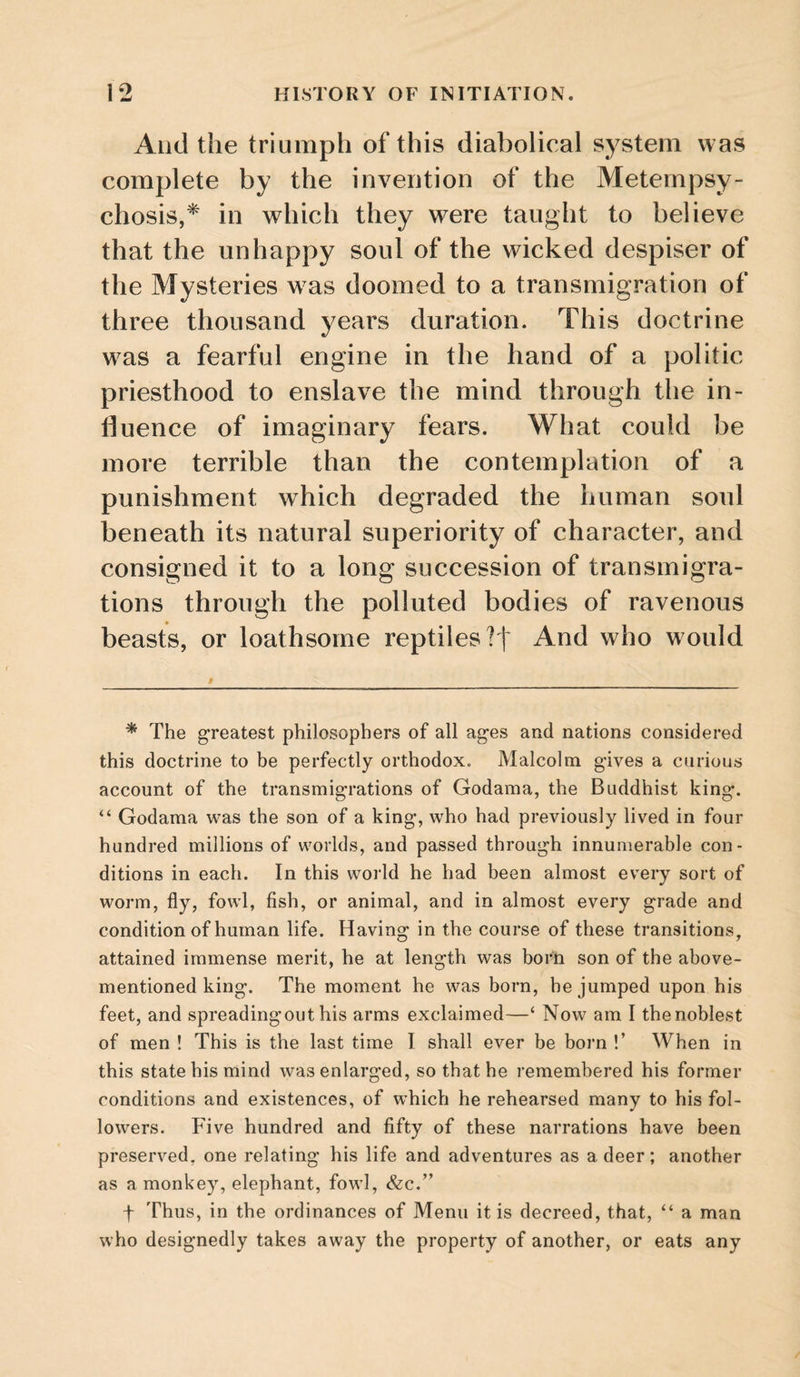 And the triumph of this diabolical system was complete by the invention of the Metempsy¬ chosis,* in which they were taught to believe that the unhappy soul of the wicked despiser of the Mysteries was doomed to a transmigration of three thousand years duration. This doctrine was a fearful engine in the hand of a politic priesthood to enslave the mind through the in¬ fluence of imaginary fears. What could be more terrible than the contemplation of a punishment which degraded the human soul beneath its natural superiority of character, and consigned it to a long succession of transmigra¬ tions through the polluted bodies of ravenous beasts, or loathsome reptiles?! And who would * The greatest philosophers of all ages and nations considered this doctrine to be perfectly orthodox. Malcolm gives a curious account of the transmigrations of Godama, the Buddhist king. “ Godama was the son of a king, who had previously lived in four hundred millions of worlds, and passed through innumerable con¬ ditions in each. In this world he had been almost every sort of worm, fly, fowl, fish, or animal, and in almost every grade and condition of human life. Having in the course of these transitions, attained immense merit, he at length was born son of the above- mentioned king. The moment he was born, he jumped upon his feet, and spreadingout his arms exclaimed—‘ Now am I the noblest of men ! This is the last time I shall ever be born !’ When in this state his mind was enlarged, so that he remembered his former conditions and existences, of which he rehearsed many to his fol¬ lowers. P'ive hundred and fifty of these narrations have been preserved, one relating his life and adventures as a deer; another as a monkey, elephant, fowl, &c.’^ t Thus, in the ordinances of Menu it is decreed, that, “ a man who designedly takes away the property of another, or eats any