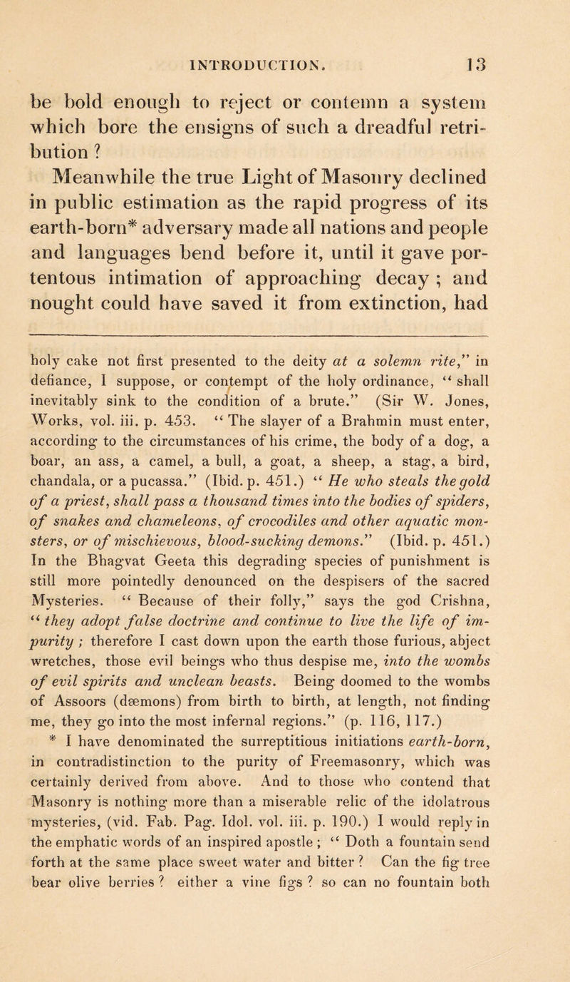 be bold enough to reject or contemn a system which bore the ensigns of such a dreadful retri¬ bution ? Meanwhile the true Light of Masonry declined in public estimation as the rapid progress of its earth-born* * adversary made all nations and people and languages bend before it, until it gave por¬ tentous intimation of approaching decay ; and nought could have saved it from extinction, had holy cake not first presented to the deity at a solemn rite,’' in defiance, I suppose, or contempt of the holy ordinance, shall inevitably sink to the condition of a brute.” (Sir W. Jones, Works, vol. iii. p. 453. “ The slayer of a Brahmin must enter, according to the circumstances of his crime, the body of a dog, a boar, an ass, a camel, a bull, a goat, a sheep, a stag, a bird, chandala, or a pucassa.” (Ibid. p. 451.) “ He who steals the gold of a priest, shall pass a thousand times into the bodies of spiders, of snakes and chameleons, of crocodiles and other aquatic mon^ sters, or of mischievous, blood-sucking demons. (Ibid. p. 451.) In the Bhagvat Geeta this degrading species of punishment is still more pointedly denounced on the despisers of the sacred Mysteries. Because of their folly,” says the god Crishna, they adopt false doctrine and continue to live the life of im¬ purity ; therefore I cast down upon the earth those furious, abject wretches, those evil beings who thus despise me, into the wombs of evil spirits and unclean beasts. Being doomed to the wombs of Assoors (daemons) from birth to birth, at length, not finding me, they go into the most infernal regions.” (p. 116, 117.) * I have denominated the surreptitious initiations earth-born, in contradistinction to the purity of Freemasonry, which was certainly derived from above. And to those who contend that Masonry is nothing more than a miserable relic of the idolatrous mysteries, (vid. Fab. Pag. Idol. vol. iii. p. 190.) I would reply in the emphatic words of an inspired apostle ; “ Doth a fountain send forth at the same place sweet water and bitter ? Can the fig tree bear olive berries ? either a vine figs ? so can no fountain both