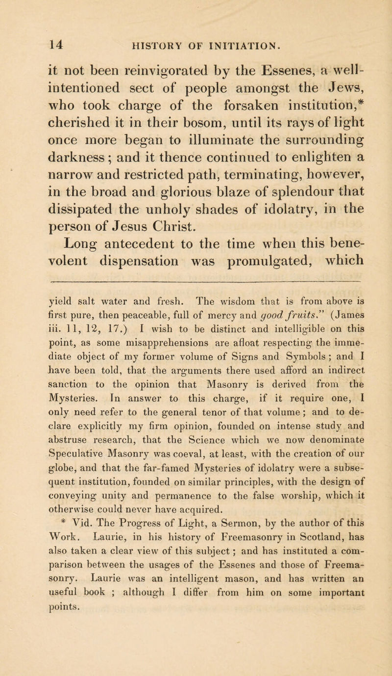 it not been reinvigorated by the Essenes, a well- intentioned sect of people amongst the Jews, who took charge of the forsaken institution,* * cherished it in their bosom, until its rays of light once more began to illuminate the surrounding darkness; and it thence continued to enlighten a narrow and restricted path, terminating, however, in the broad and glorious blaze of splendour that dissipated the unholy shades of idolatry, in the person of Jesus Christ. Long antecedent to the time when this bene¬ volent dispensation was promulgated, which yield salt water and fresh. The wisdom that is from above is first pure, then peaceable, full of mercy and good fruits(James iii. 11, 12, 17.) I wish to be distinct and intelligible on this point, as some misapprehensions are afloat respecting* the imme¬ diate object of my former volume of Signs and Symbols ; and I have been told, that the arguments there used afford an indirect sanction to the opinion that Masonry is derived from the Mysteries. In answer to this charge, if it require one, 1 only need refer to the general tenor of that volume; and to de¬ clare explicitly my firm opinion, founded on intense study and abstruse research, that the Science which we now denominate Speculative Masonry was coeval, at least, with the creation of our globe, and that the far-famed Mysteries of idolatry were a subse¬ quent institution, founded on similar principles, with the design of conveying unity and permanence to the false worship, which it otherwise could never have acquired. * Vid. The Progress of Light, a Sermon, by the author of this Work. Laurie, in his history of Freemasonry in Scotland, has also taken a clear view of this subject; and has instituted a com¬ parison between the usages of the Essenes and those of Freema¬ sonry. Laurie was an intelligent mason, and has written an useful book ; although I differ from him on some important points.