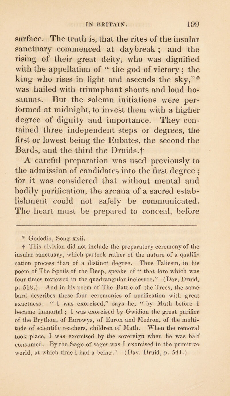 surface. The truth is, that the rites of the insular sanctuary commenced at daybreak; and the rising of their great deity, who was dignified with the appellation of “ the god of victory; the king who rises in light and ascends the sky,”^ was hailed with triumphant shouts and loud ho¬ sannas. But the solemn initiations were per¬ formed at midnight, to invest them with a higher degree of dignity and importance. They con¬ tained three independent steps or degrees, the first or lowest being the Eubates, the second the Bards, and the third the Druids.f A careful preparation was used previously to the admission of candidates into the first degree ; for it was considered that without mental and bodily purification, the arcana of a sacred estab¬ lishment could not safely be communicated. The heart must be prepared to conceal, before * Gododin, Song- xxii. f This division did not include the preparatory ceremony of the insular sanctuary, which partook rather of the nature of a qualifi¬ cation process than of a distinct degree. Thus Taliesin, in his poem of The Spoils of the Deep, speaks of “ that lore which was four times reviewed in the quadrangular inclosure.” (Dav. Druid, p. 518.) And in his poem of The Battle of the Trees, the same bard describes these four ceremonies of purification with great exactness. ‘‘ I was exorcised,” says he, by Math before I became immortal; I was exorcised by Gwidion the great purifier of the Brython, of Eurowys, of Euron and Medron, of the multi¬ tude of scientific teachers, children of Math. When the removal took place, I was exorcised by the sovereign when he was half consumed. By the Sage of sages w-as I exorcised in the primitive world, at which time I had a being.” (Dav. Druid, p. 541.)