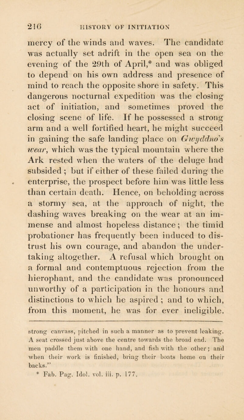 mercy of the winds and waves. The candidate was actually set adrift in the open sea on the evening of the 29th of April,* * and was obliged to depend on his own address and presence of mind to reach the opposite shore in safety. This dangerous nocturnal expedition was the closing act of initiation, and sometimes proved the closing scene of life. If he possessed a strong arm and a well fortified heart, he might succeed in gaining the safe landing place on Gwycldno s ivea)\ which was the typical mountain where the Ark rested when the waters of the deluge had subsided ; but if either of these failed during the enterprise, the prospect before him was little less than certain death. Hence, on beholding across a stormy sea, at the approach of night, the dashing waves breaking on the wear at an im¬ mense and almost hopeless distance; the timid probationer has frequently been induced to dis¬ trust his own courage, and abandon the under¬ taking altogether. A refusal which brought on a formal and contemptuous rejection from the hierophant, and the candidate was pronounced unworthy of a participation in the honours and distinctions to which he aspired ; and to which, from this moment, he was for ever ineligible. strong canvass, pitched in such a manner as to prevent leaking. A seat crossed just above the centre towards the broad end. The men paddle them with one hand, and fish with the other; and when their work is finished, bring their boats home on their backs.” * Fab. Pag. Idol. vol. iii. p. 177,