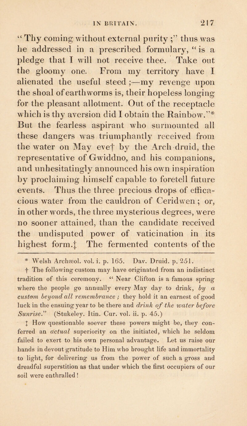 ‘‘ Thy coining without external purity thus was he addressed in a prescribed formulary, is a pledge that I will not receive thee. Take out the gloomy one. From my territory have I alienated the useful steed ;—my revenge upon the shoal of earthworms is, their hopeless longing for the pleasant allotment. Out of the receptacle which is thy aversion did I obtain the Rainbow.”^ But the fearless aspirant who surmounted all these dangers was triumphantly received from the water on May evef by the Arch druid, the representative of Gwiddno, and his companions, and unhesitatingly announced his own inspiration by proclaiming himself capable to foretell future events. Thus the three precious drops of effica¬ cious water from the cauldron of Ceridwen; or, in other words, the three mysterious degrees, were no sooner attained, than the candidate received the undisputed power of vaticination in its highest form.J The fermented contents of the * Welsh Archeeol. vol. i. p. 165. Dav^ Druid, p. 251. f The following’ custom may have originated from an indistinct tradition of this ceremony. “ Near Clifton is a famous spring where the people go annually every May day to drink, hy a custom beyond all remembrance; they hold it an earnest of good luck in the ensuing year to be there and drink of the ivater before Sunrise.'’ (Stukeley. Itin. Cur. vol. ii. p. 45.) t How questionable soever these powers might be, they con¬ ferred an actual superiority on the initiated, which he seldom failed to exert to his own personal advantage. Let us raise our hands in devout gratitude to Him who brought life and immortality to light, for delivering us from the power of such a gross and dreadful superstition as that under which the first occupiers of our soil were enthralled!