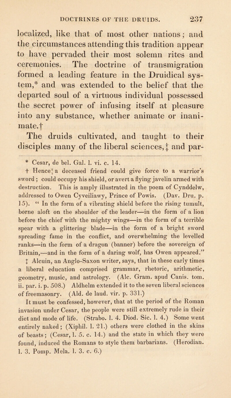 localized, like that of most other nations; and the circumstances attending this tradition appear to have pervaded their most solemn rites and ceremonies. The doctrine of transmigration formed a leading feature in the Druidical sys¬ tem,* and was extended to the belief that the departed soul of a virtuous individual possessed the secret power of infusing itself at pleasure into any substance, whether animate or inani¬ mate, f The druids cultivated, and taught to their disciples many of the liberal sciences, | and par- * Cesar, de bel. Gal. 1. vi. c. 14. t Hence| a deceased friend could give force to a warrior’s sword ; could occupy his shield, or avert a flying javelin armed with destruction. This is amply illustrated in the poem of Cynddelw, addressed to Owen Cyveiliawy, Prince of Powis. (Dav. Dru. p. 15). “ In the form of a vibrating shield before the rising tumult, borne aloft on the shoulder of the leader—in the form of a lion before the chief with the mighty wings—in the form of a terrible spear with a glittering blade—in the form of a bright sword spreading fame in the conflict, and overwhelming the levelled ranks—in the form of a dragon (banner) before the sovereign of Britain,—and in the form of a daring wolf, has Owen appeared.” t Alcuin, an Anglo-Saxon writer, says, that in these early times a liberal education comprised grammar, rhetoric, arithmetic, geometry, music, and astrology. (Ale. Gram, apud Canis. tom. ii. par. i. p. 508.) Aldhelm extended it to the seven liberal sciences of freemasonry. (Aid. de laud. vir. p. 331.) It must be confessed, however, that at the period of the Roman invasion under Cesar, the people were still extremely rude in their diet and mode of life. (Strabo. 1. 4. Diod. Sic. 1. 4.) Some went entirely naked; (Xiphil. 1. 21.) others were clothed in the skins of beasts; (Cesar, 1. 5. c. 14.) and the state in which they were found, induced the Ptomans to style them barbarians. (Herodian. 1. 3. Pomp. Mela. 1. 3. c. 6.)