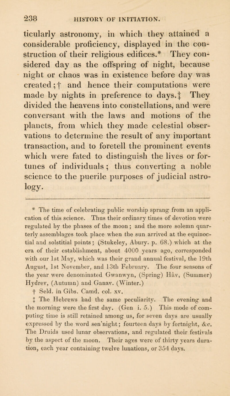 ticularly astronomy, in which they attained a considerable proficiency, displayed in the con¬ struction of their religious edifices.* They con¬ sidered day as the offspring of night, because night or chaos was in existence before day was created;! and hence their computations were made by nights in preference to days.| They divided the heavens into constellations, and were conversant with the laws and motions of the planets, from which they made celestial obser¬ vations to determine the result of any important transaction, and to foretell the prominent events which were fated to distinguish the lives or for¬ tunes of individuals; thus converting a noble science to the puerile purposes of judicial astro- logy- * The time of celebrating public worship sprang from an appli¬ cation of this science. Thus their ordinary times of devotion were regulated by the phases of the moon; and the more solemn quar¬ terly assemblages took place when the sun arrived at the equinoc¬ tial and solstitial points; (Stukeley, Abury. p. 68.) which at the era of their establishment, about 4000 years ago, corresponded with our 1st May, which was their grand annual festival, the 19th August, 1st November, and 13th February. The four seasons of the year were denominated Gwanwyn, (Spring) Hav, (Summer) Hydrev, (Autumn) and Ganav. (Winter.) f Seld. in Gibs. Camd. col. xv. 1 The Hebrews had the same peculiarity. The evening and the morning were the first day. (Gen i. 5.) This mode of com¬ puting time is still retained among us, for seven days aic usually expressed by the word sen’night; fourteen days by fortnight, &c. The Druids used lunar observations, and regulated their festivals by the aspect of the moon. Their ages were of thirty years dura¬ tion, each year containing twelve lunations, or 354 days.