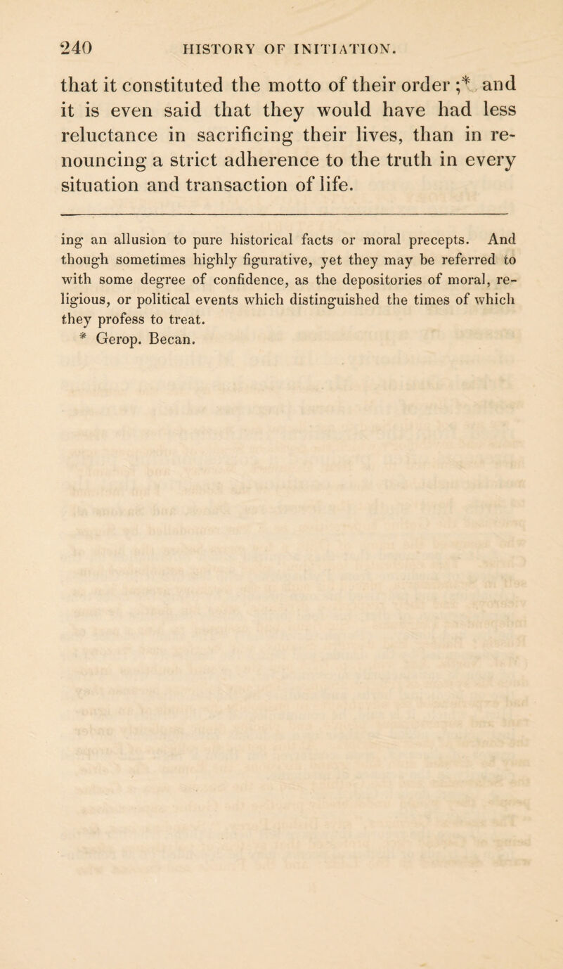 that it constituted the motto of their order and it is even said that they would have had less reluctance in sacrificing their lives, than in re¬ nouncing a strict adherence to the truth in every situation and transaction of life. ing an allusion to pure historical facts or moral precepts. And though sometimes highly figurative, yet they may be referred to with some degree of confidence, as the depositories of moral, re¬ ligious, or political events which distinguished the times of which they profess to treat. * Gerop. Becan.