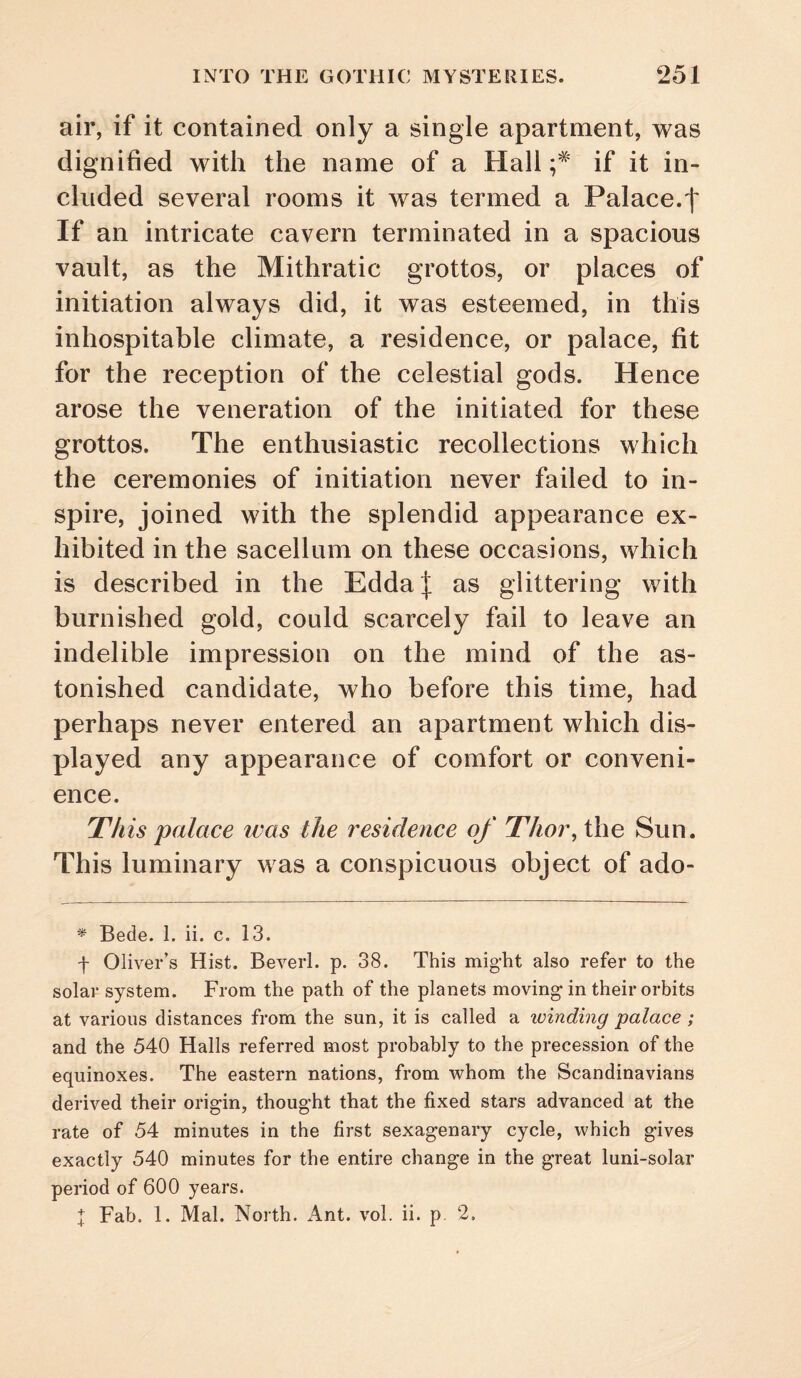 air, if it contained only a single apartment, was dignified with the name of a Hall if it in¬ cluded several rooms it was termed a Palace.f If an intricate cavern terminated in a spacious vault, as the Mithratic grottos, or places of initiation always did, it was esteemed, in this inhospitable climate, a residence, or palace, fit for the reception of the celestial gods. Hence arose the veneration of the initiated for these grottos. The enthusiastic recollections which the ceremonies of initiation never failed to in¬ spire, joined with the splendid appearance ex¬ hibited in the sacellum on these occasions, which is described in the EddaJ as glittering with burnished gold, could scarcely fail to leave an indelible impression on the mind of the as¬ tonished candidate, who before this time, had perhaps never entered an apartment which dis¬ played any appearance of comfort or conveni¬ ence. This palace was the residence of Thoi\ the Sun. This luminary was a conspicuous object of ado- * Bede. 1. ii. c, 13. f Oliver’s Hist. Beverl. p. 38. This mig-ht also refer to the solar system. From the path of the planets moving in their orbits at various distances from the sun, it is called a luinding palace ; and the 540 Halls referred most probably to the precession of the equinoxes. The eastern nations, from whom the Scandinavians derived their origin, thought that the fixed stars advanced at the rate of 54 minutes in the first sexagenary cycle, which gives exactly 540 minutes for the entire change in the great luni-solar period of 600 years. I Fab. 1. Mai. North. Ant. vol. ii. p. 2.