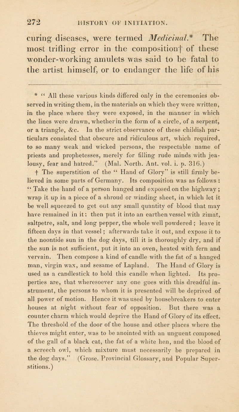 curing diseases, were termed Medicinal.^ The most trifling error in the compositiont of these wonder-working amulets was said to he fatal to the artist himself, or to endanger the life of his * All these various kinds differed only in the ceremonies ob¬ served in writing' them, in the materials on which they were written, in the place where they were exposed, in the manner in which the lines were drawn, w^hetherin the form of a circle, of a serpent, or a triangle, &c. In the strict observance of these childish par¬ ticulars consisted that obscure and ridiculous art, which required, to so many weak and wicked persons, the respectable name of priests and prophetesses, merely for filling rude minds with jea¬ lousy, fear and hatred.” (Mai. North. Ant. vol. i. p. 316.) f The superstition of the ‘‘ Hand of Glory” is still firmly be¬ lieved in some parts of Germany. Its composition was as follows : “ Take the hand of a person hanged and exposed on the highway ; wrap it up in a piece of a shroud or winding sheet, in which let it be well squeezed to get out any small quantity of blood that may have remained in it; then put it into an earthen vessel with zimat, saltpetre, salt, and long pepper, the whole well powdered ; leave it fifteen days in that vessel; afterwards take it out, and expose it to the noontide sun in the dog days, till it is thoroughly dry, and if the sun is not sufficient, put it into an oven, heated with fern and vervain. Then compose a kind of candle with the fat of a hanged man, virgin wax, and sesame of Lapland. The Hand of Glory is used as a candlestick to hold this candle when lighted. Its pro¬ perties are, that wheresoever any one goes with this dreadful in¬ strument, the persons to whom it is presented will be deprived of all power of motion. Hence it was used by housebreakers to enter houses at night without fear of opposition. But there was a counter charm which would deprive the Hand of Glory of its effect. The threshold of the door of the house and other places where the thieves might enter, was to be anointed with an unguent composed of the gall of a black cat, the fat of a white hen, and the blood of a screech owl, which mixture must necessarily be prepared in the dog days.” (Grose. P-rovincial Glossary, and Popular Super¬ stitions.)